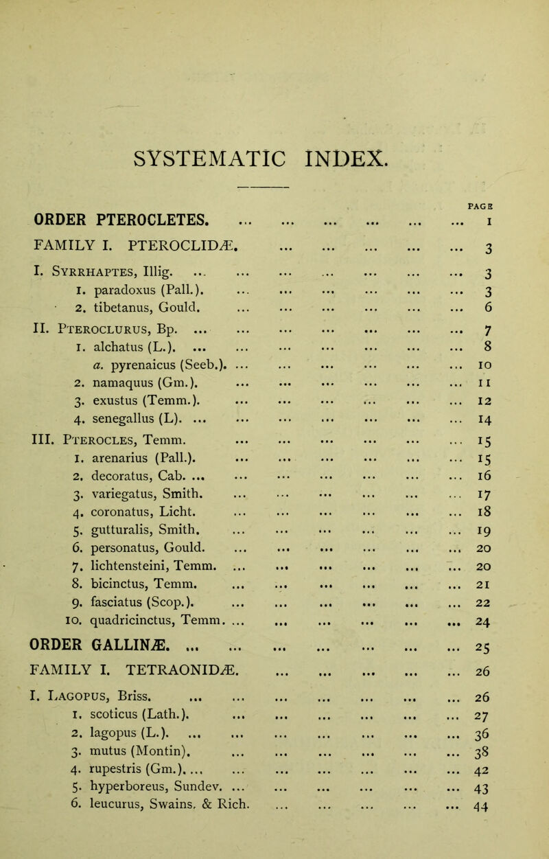 SYSTEMATIC INDEX. PAGE ORDER PTEROCLETES i FAMILY I. PTEROCLID^ 3 I. Syrrhaptes, Illig 3 1. paradoxus (PalL). 3 2. tibetanus, Gould. 6 II. Pteroclurus, Bp. ... 7 1. alchatus(L.) 8 a. pyrenaicus (Seeb.). ... ... ... ... ... ... 10 2. namaquus (Gm.). ... ... ... ... ... ... ii 3. exustus (Temm.). ... ... ... ... ... ... 12 4. senegallus (L). ... ... ... ... ... ... ... 14 III. Pterocles, Temm. 15 1. arenarius (Pall.). ... ... ... ... ... ... 15 2. decoratus, Cab. ... ... ••• ... ... ... ... 16 3. variegatus, Smith. ... ... ... ... ... ... 17 4. coronatus, Licht. ... ... ... ... ... ... 18 5. gutturalis, Smith. ... ... ... ... ... ... 19 6. personatus, Gould. ... ... ... ... ... ... 20 7. lichtensteini, Temm. ... ... ... ... ... ... 20 8. bicinctus, Temm. ... ... 21 9. fasciatus (Scop.). ... ... 22 10. quadricinctus, Temm 24 ORDER GALLIN.® 25 FAMILY I. TETRAONIDiF 26 I. Lagopus, Briss. 26 1. scoticus (Lath.). 27 2. lagopus (L.). ... ... ... ... ... ... ... 36 3. mutus (Montin). 38 4. rupestris (Gm.) 42 5. hyperboreus, Sundev 43