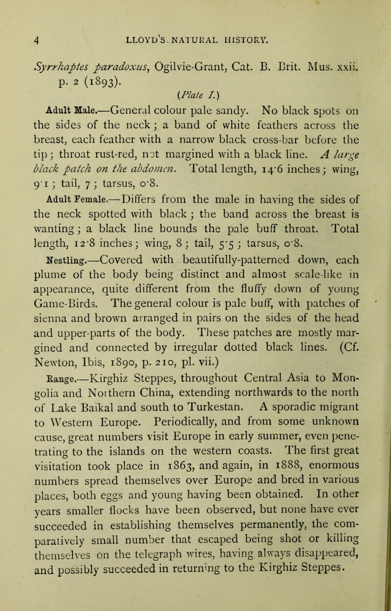 Syrrhaptes paradoxus^ Ogilvie-Grant, Cat. B. Brit. Mus. xxii. p. 2 (1893). (Plate /.) Adult Male,—General colour pale sandy. No black spots on the sides of the neck; a band of white feathers across the breast, each feather with a narrow black cross-bar before the tip; throat rust-red, not margined with a black line. A large black patch on the abdomen. Total length, 14*6 inches; wing, 9'I ; tail, 7 ; tarsus, o*8. Adult Female.—Differs from the male in having the sides of the neck spotted with black; the band across the breast is wanting; a black line bounds the pale buff throat. Total length, i2‘8 inches; wing, 8; tail, 5*5 ; tarsus, o*8. Nestling.—Covered with beautifully-patterned down, each plume of the body being distinct and almost scale-like in appearance, quite different from the fluffy down of young Game-Birds. The general colour is pale buff, with patches of sienna and brown arranged in pairs on the sides of the head and upper-parts of the body. These patches are mostly mar- gined and connected by irregular dotted black lines. (Cf. Newton, Ibis, 1890, p. 210, pi. vii.) Range.—Kirghiz Steppes, throughout Central Asia to Mon- golia and Noithern China, extending northwards to the north of Lake Baikal and south to Turkestan. A sporadic migrant to Western Europe. Periodically, and from some unknown cause, great numbers visit Europe in early summer, even pene- trating to the islands on the western coasts. The first great visitation took place in 1863, and again, in 1888, enormous numbers spread themselves over Europe and bred in various places, both eggs and young having been obtained. In other years smaller flocks have been observed, but none have ever succeeded in establishing themselves permanently, the com- paratively small number that escaped being shot or killing themselves on the telegraph wires, having always disappeared, and possibly succeeded in returning to the Kirghiz Steppes.