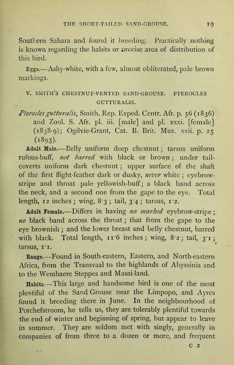 Soutl'iern Sahara and found it breeding. Practically nothing is known regarding the habits or ^irecise area of distribution of this bird. Eggs.—Ashy-white, with a few, almost obliterated, pale brown markings, V. smith’s chestnut-vented sand-grouse. PTEROCLE3 GUTTURALIS. rteroclesgutturalis^ Smith, Rep. Exped. Centr. Afr. p. 56 (1836) and Zool. S. Afr. pi. iii. [male] and pi. xxxi. [female] (1838-9); Ogilvie-Grant, Cat. B. Brit. Mus. xxii. p. 25 (1893). Adult Male.—Belly uniform deep chestnut; tarsus uniform rufous-buff, 7iot barred with black or brown; under tail- coverts uniform dark chestnut; upper surface of the shaft of the first flight-feather dark or dusky, never white ; eyebrow- stripe and throat pale yellowish-buff; a black band across the neck, and a second one from the gape to the eye. Total length, 12 inches; wing, 8*3 ; tail, 3*4; tarsus, i’2. Adult Female.—Differs in having 710 7)ia7'ked eyebrow-stripe; no black band across the throat; that from the gape to the eye brownish ; and the lower breast and belly chestnut, barred with black. Total length, ii'6 inches; wing, 8*2; tail, 3-1; tarsus, i‘i. Range.—Found in South-eastern, Eastern, and North-eastern Africa, from the Transvaal to the highlands of Abyssinia and to the Wembaere Steppes and Masai-land. Habits.—This large and handsome bird is one of the most plentiful of the Sand Grouse near the Limpopo, and Ayres found it breeding there in June. In the neighbourhood of Potchefstroom, he tells us, they are tolerably plentiful towards the end of winter and beginning of spring, but appear to leave in summer. They are seldom met with singly, generally in companies of from three to a dozen or more, and frequent c 2