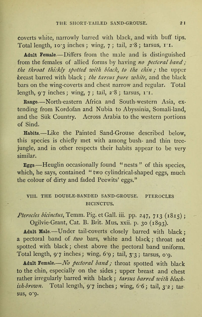coverts white, narrowly barred with black, and with buff tips. Total length, 10-3 inches; wing, 7; tail, 2’S; tarsus, I'l. Adult Female.—Differs from the male and is distinguished from the females of allied forms by having no pectoral band; the throat thickly spotted with blacky to the chin ; the upper breast barred with black; the tarsus pure ivhite, and the black bars on the wing-coverts and chest narrow and regular. Total length, 97 inches; wing, 7; tail, 2'8; tarsus, I'l. Range—North-eastern Africa and South-western Asia, ex- tending from Kordofan and Nubia to Abyssinia, Somali-land, and the Silk Country. Across Arabia to the western portions of Sind. Habits.—Like the Painted Sand-Grouse described below, this species is chiefly met with among bush- and thin tree- jungle, and in other respects their habits appear to be very similar. Eggs.—Heuglin occasionally found “ nests ” of this species, which, he says, contained “ two cylindrical-shaped eggs, much the colour of dirty and faded Peewits’ eggs.” VIII. THE DOUBLE-BANDED SAND-GROUSE. PTEROCLES BICINCTUS. Pterocles bicinctus^ Temm. Pig. et Gall. iii. pp. 247, 713 (1815); Ogilvie-Grant, Cat. B. Brit. Mus. xxii. p. 30 (1893). Adult Male.—Under tail-coverts closely barred with black; a pectoral band of hvo bars, white and black; throat not spotted with black; chest above the pectoral band uniform. Total length, 97 inches; wing, 6-9; tail, 3-3; tarsus, 0-9. Adult Female.—No pectoral band; throat spotted with black to the chin, especially on the sides ; upper breast and chest rather irregularly barred with black; tarsus barred zvith black- ish-brown. Total length, 97 inches; wing, 6*6; tail, 3*2; tar- sus, 0*9.