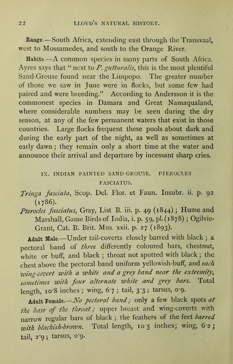 Range.—South Africa, extending east through the Transvaal, west to Mossamedes, and south to the Orange River. Habits.—A common species in many parts of South Africa. Ayres says that “ next to P. gutturaiis, this is the most plentiful Sand-Grouse found near the Limpopo. The greater number of those we saw in June were in flocks, but some few had paired and were breeding.” According to Andersson it is the commonest species in Damara and Great Namaqualand, where considerable numbers may be seen during the dry season, at any of the few permanent waters that exist in those countries. Large flocks frequent these pools about dark and during the early part of the night, as well as sometimes at early dawn; they remain only a short time at the water and announce their arrival and departure by incessant sharp cries. IX. INDIAN PAINTED SAND-GROUSE. PTEKUCLES FASCIATUS. Tringa fasciata, Scop. Del. Flor. et Faun. Insubr. ii. p. 92 (1786). Pterocles fasciatus, Gray, List B. iii. p. 49 (1844); Hume and Marshall, Game Birds of India, i. p. 59, pi.(1878); Ogilvie- Grant, Cat. B. Brit. Mus. xxii. p. 27 (1893). Adult Male.—Under tail-coverts closely barred with black ; a pectoral band of time differently coloured bars, chestnut, white or buff, and black ; throat not spotted with black; the chest above the pectoral band uniform yellowish-buff, and each wing-covert with a white and a grey ba?id near the extremity^ sometimes with four alternate ivhite and grey bars. Total length, 10*8 inches ; wing, 67 ; tail, 3*3 ; tarsus, 0-9. Adult Female.—No pectoral band; only a few black spots at the base of the throat; upper breast and wing-coverts with narrow regular bars of black ; the feathers of the feet barred ivith blackish-brown. Total length, 10-5 inches; wing, 6'2 ; tail, 2*9 ; tarsus, 0-9.