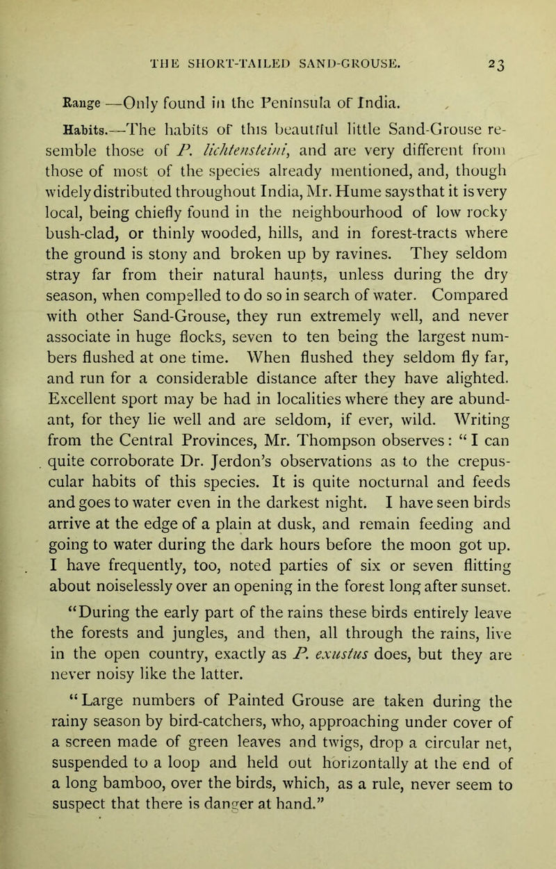 Range —Only found in the Peninsula of India. Habits.—The habits ol this beautfiul little Sand-Grouse re- semble those of P. lichtensteini, and are very different from those of most of the species already mentioned, and, though widely distributed throughout India, Mr. Hume says that it is very local, being chiefly found in the neighbourhood of low rocky bush-clad, or thinly wooded, hills, and in forest-tracts where the ground is stony and broken up by ravines. They seldom stray far from their natural haunts, unless during the dry season, when compelled to do so in search of water. Compared with other Sand-Grouse, they run extremely well, and never associate in huge flocks, seven to ten being the largest num- bers flushed at one time. When flushed they seldom fly far, and run for a considerable distance after they have alighted. Excellent sport may be had in localities where they are abund- ant, for they lie well and are seldom, if ever, wild. Writing from the Central Provinces, Mr. Thompson observes; “ I can quite corroborate Dr. Jerdon’s observations as to the crepus- cular habits of this species. It is quite nocturnal and feeds and goes to water even in the darkest night* I have seen birds arrive at the edge of a plain at dusk, and remain feeding and going to water during the dark hours before the moon got up. I have frequently, too, noted parties of six or seven flitting about noiselessly over an opening in the forest long after sunset. “During the early part of the rains these birds entirely leave the forests and jungles, and then, all through the rains, live in the open country, exactly as P. exustus does, but they are never noisy like the latter. “Large numbers of Painted Grouse are taken during the rainy season by bird-catchers, who, approaching under cover of a screen made of green leaves and twigs, drop a circular net, suspended to a loop and held out horizontally at the end of a long bamboo, over the birds, which, as a rule, never seem to suspect that there is danger at hand.”