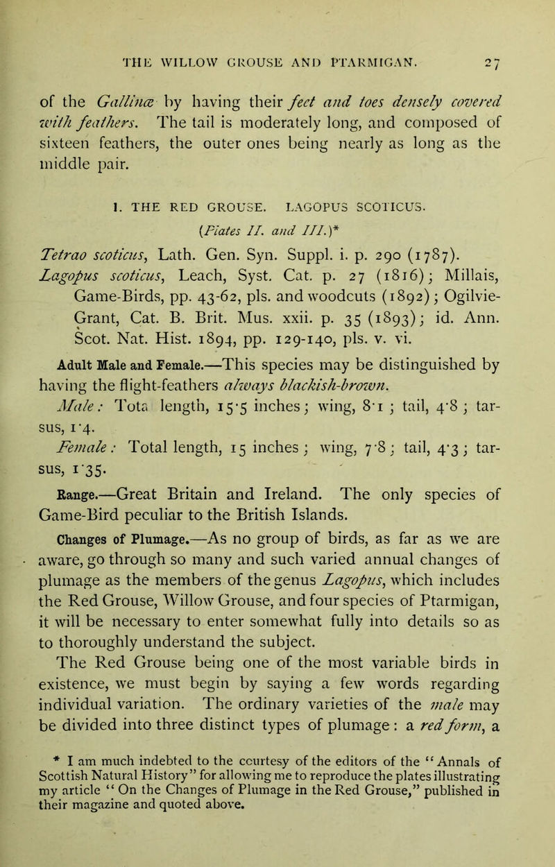 / of the Gallincc by having their feet and toes densely covered with feathers. The tail is moderately long, and composed of sixteen feathers, the outer ones being nearly as long as the middle pair. 1. THE RED GROUSE. LAGOPUS SCOTICUS. {Plates II. and III.)* Tetrao scotiens^ Lath. Gen. Syn. Suppl. i. p. 290 (1787). Lagopus scoticus, Leach, Syst. Cat. p. 27 (1816); Millais, Game-Birds, pp. 43-62, pis. and woodcuts (1892); Ogilvie- Grant, Cat. B. Brit. Mus. xxii. p. 35 (1893); id. Ann. Scot. Nat. Hist. 1894, pp. 129-140, pis. v. vi. Adult Male and Female.—This species may be distinguished by having the flight-feathers always blackish-browtt. Male: Tota length, 15-5 inches; wing, 8-i ; tail, 4’8 ; tar- sus, I’4. Female: Total length, 15 inches; wing, 7^8; tail, 4*3; tar- sus, 1-35. Range.—Great Britain and Ireland. The only species of Game-Bird peculiar to the British Islands. Changes of Plumage.—As no group of birds, as far as we are aware, go through so many and such varied annual changes of plumage as the members of the genus Lagopus., which includes the Red Grouse, Willow Grouse, and four species of Ptarmigan, it will be necessary to enter somewhat fully into details so as to thoroughly understand the subject. The Red Grouse being one of the most variable birds in existence, we must begin by saying a few words regarding individual variation. The ordinary varieties of the male may be divided into three distinct types of plumage: a red form, a * I am much indebted to the ccurtesy of the editors of the “Annals of Scottish Natural History ” for allowing me to reproduce the plates illustrating my article “ On the Changes of Plumage in the Red Grouse,” published in their magazine and quoted above.