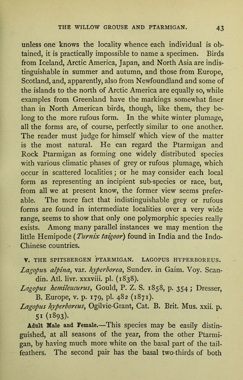 unless one knows the locality whence each individual is ob- tained, it is practically impossible to name a specimen. Birds from Iceland, Arctic America, Japan, and North Asia are indis- tinguishable in summer and autumn, and those from Europe, Scotland, and, apparently, also from Newfoundland and some of the islands to the north of Arctic America are equally so, while examples from Greenland have the markings somewhat finer than in North American birds, though, like them, they be- long to the more rufous form. In the white winter plumage, all the forms are, of course, perfectly similar to one another. The reader must judge for himself which view of the matter is the most natural. He can regard the Ptarmigan and Rock Ptarmigan as forming one widely distributed species with various climatic phases of grey or rufous plumage, which occur in scattered localities; or he may consider each local form as representing an incipient sub-species or race, but, from all we at present know, the former view seems prefer- able. The mere fact that indistinguishable grey or rufous forms are found in intermediate localities over a very wide range, seems to show that only one polymorphic species really exists. Among many parallel instances we may mention the little Hemipode {Turnix faigoor) found in India and the Indo- Chinese countries. V. THE SPITSBERGEN PTARMIGAN. LAGOPUS HYPERBOREUS. Lagopu^ alpina^ var. hypeiPorea^ Sundev. in Gaim. Voy. Scan- din. Atl. livr. xxxviii. pi. (1838). Lagopus hejniieucurus^ Gould, P. Z. S. 1858, p. 354; Dresser, B. Europe, v. p. 179, pi. 482 (1871). Lagopus hyperboreus^ Ogilvie-Grant, Cat. B. Brit. Mus. xxii. p. 51 (1893)- Adult Male and Female.—This species may be easily distin- guished, at all seasons of the year, from the other Ptarmi- gan, by having much more white on the basal part of the tail- feathers. The second pair has the basal two-thirds of both