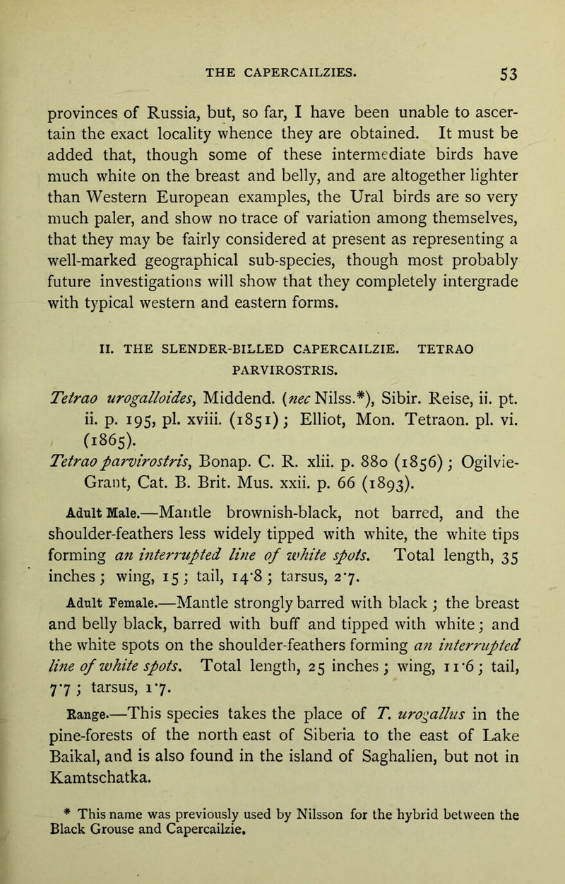 provinces of Russia, but, so far, I have been unable to ascer- tain the exact locality whence they are obtained. It must be added that, though some of these intermediate birds have much white on the breast and belly, and are altogether lighter than Western European examples, the Ural birds are so very much paler, and show no trace of variation among themselves, that they may be fairly considered at present as representing a well-marked geographical sub-species, though most probably future investigations will show that they completely intergrade with typical western and eastern forms. II. THE SLENDER-BILLED CAPERCAILZIE. TETRAO PARVIROSTRIS. Tetrao uroga/loides, Middend. Nilss.*), Sibir. Reise, ii. pt. ii. p. 195, pi. xviii. (1851); Elliot, Mon. Tetraon. pi. vi. (1865). Tetraoparvirostris^ Bonap. C. R. xlii. p. 880 (1856); Ogilvie- Grant, Cat. B. Brit. Mus. xxii. p. 66 (1893). Adult Male.—Mantle brownish-black, not barred, and the shoulder-feathers less widely tipped with white, the white tips forming an interrupted luie of white spots. Total length, 35 inches; wing, 15; tail, 14*8; tarsus, 27. Adult Female.—Mantle Strongly barred with black ; the breast and belly black, barred with buff and tipped with white; and the white spots on the shoulder-feathers forming an interrupted line of white spots. Total length, 25 inches; wing, ii‘6; tail, 77 ; tarsus, 17. Range—This species takes the place of T. urogallus in the pine-forests of the north east of Siberia to the east of Lake Baikal, and is also found in the island of Saghalien, but not in Kamtschatka. * This name was previously used by Nilsson for the hybrid between the Black Grouse and Capercailzie.