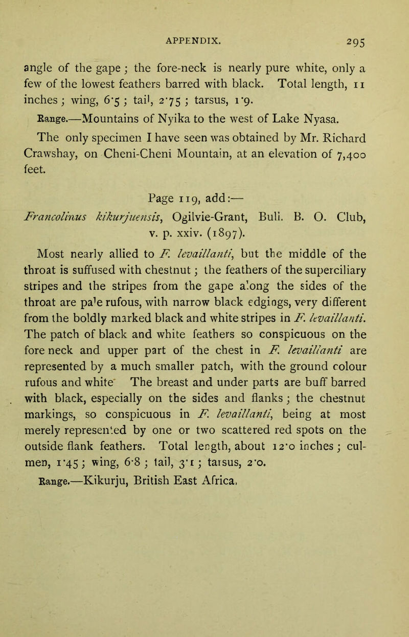 angle of the gape; the fore-neck is nearly pure white, only a few of the lowest feathers barred with black. Total length, ii inches ; wing, 6’5 ; tail, 275 ; tarsus, 1*9. Eange.—Mountains of Nyika to the west of Lake Nyasa. The only specimen I have seen was obtained by Mr. Richard Crawshay, on Cheni-Cheni Mountain, at an elevation of 7,400 feet. Page 119, add:— FrancoUnus kikurjiiensis^ Ogilvie-Grant, Bull. B. O. Club, V. p. xxiv. (1897). Most nearly allied to F. levaillanti^ but the middle of the throat is suffused with chestnut; the feathers of the superciliary stripes and the stripes from the gape along the sides of the throat are pa^e rufous, with narrow black edgings, very different from the boldly marked black and white stripes in F. kvaillanti. The patch of black and white feathers so conspicuous on the fore neck and upper part of the chest in F, levaillanti are represented by a much smaller patch, with the ground colour rufous and white The breast and under parts are buff barred with black, especially on the sides and flanks; the chestnut markings, so conspicuous in F. hvaillanil^ being at most merely represented by one or two scattered red spots on the outside flank feathers. Total length, about 12*0 inches; cul- men, i'45; wing, 6-8; tail, 3*1; tarsus, 2'o. Eange.—Kikurju, British East Africa.