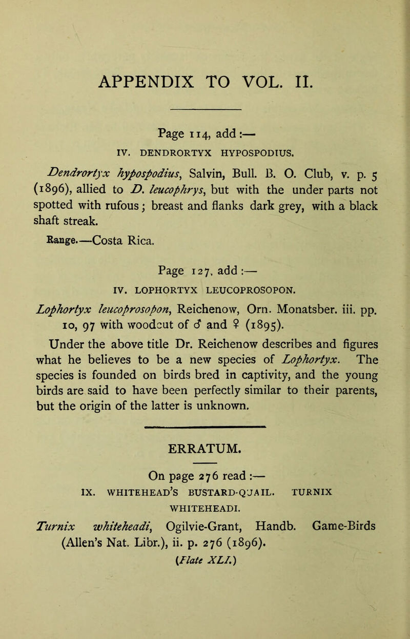 Page 114, add:— IV. DENDRORTYX HYPOSPODIUS. Dendrortyx hypospodius^ Salvin, Bull. B. O. Club, v. p. 5 (1896), allied to D. leucophrys^ but with the under parts not spotted with rufous; breast and flanks dark grey, with a black shaft streak. Range—-Costa Rica. Page 127, add;— IV. LOPHORTYX LEUCOPROSOPON. Lophortyx leucoprosopon^ Reichenow, Orn. Monatsber. iii. pp. 10, 97 with woodcut of <S and ? (1895). Under the above title Dr. Reichenow describes and figures what he believes to be a new species of Lophortyx. The species is founded on birds bred in captivity, and the young birds are said to have been perfectly similar to their parents, but the origin of the latter is unknown. ERRATUM. On page 276 read :— IX. whitehead’s BUSTARD-Q'JAIL. turnix WHITEHEADI. Turnix whiteheadi^ Ogilvie-Grant, Handb. Game-Birds (Allen’s Nat. Libr.), ii. p. 276 (1896). {.Flate XLI.)