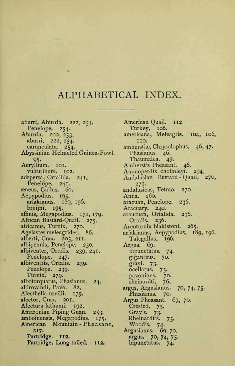 ALPHABETICAL INDEX. aburri, Aburria. 222, 254. Penelope. 254. Aburria. 222, 253. aburri. 222, 254. carunculata. 254. Abyssinian Helmeted Guinea-Fowl. 95. Acryllium. loi. vulturinum. 102. adspersa, Ortalida. 241. Penelope. 241. seneus, Gallus. 60. Aepypodius. 195. arfakianus. 189, 196. bruijni, 195. affinis, Megapodius. 171, 179. African Bustard-Quail. 275. africanus, Turnix. 270. Agelastes meleagrides. 86. alberti, Crax. 205, 211. albipennis, Penelope. 230. albiventer, Ortalis. 239, 241. Penelope. 247. albiventris, Ortalis. 239. Penelope. 239. Turnix. 279. albotorquatus, Phasianus. 24. aldrovandi, Pavo. 82. Alecthelia urvilii. 179. alector, Crax. 201. Alectura lathami. 192. Amazonian Piping Guan. 253. amboinensis, Megapodius. 175. American Mountain - Pheasant. 217. Partridge. 112. Partridge, Long-tailed. 112. American Quail. 112 Turkey. 106. americana, Meleagris. 104, 106, no. amherstise, Chrysolophus. 46, 47. Phasianus. 46. Thaumalea. 49. Amherst’s Pheasant. 46. Ammoperdix cholmleyi. 294. Andalusian Bustard - Quail. 270, 271. andalusicus, Tetrao. 270 Anna. 260. aracuan, Penelope. 236. Aracuary. 240. araucuan, Ortalida. 236. Ortalis. 236. Areoturnix blakistoni. 265. arfakianus, Aepypodius. 189, 196. Talegallus. 196. Argus. 69. bipunctatus. 74. giganteus. 70. grayi. 73. ocellatus. 75. pavoninus. 70. rheinardti. 76. argus, Argusianus. 70, 74, 75. Phasianus. 70. Argus Pheasant. 69, 70. Crested. 75. Gray’s. 73. Rheinardt’s. 75. Wood’s. 74. Argusianus. 69, 70. argus. 70, 74, 75- bipunctatus. 74.