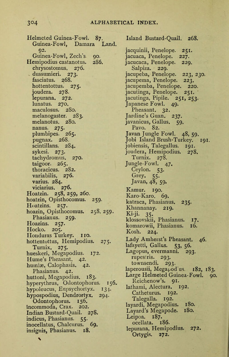 Helmeled Guinea-Fowl. 87. Guinea-Fowl, Damara Land. 92- Guinea-Fowl, Zech's 90. Heinipodius castanotus. 286. chrysostomus, 276. - dussumieri. 273. fasciatus. 268. hottentottus. 275. joudera. 278. lepurana. 272. lunatus. 270. maculosus. 280. melanogaster. 283. melanotus. 280. nanus. 275. plumbipes. 265. pugnax. 268. scintillans. 284. sykesi. 273. tachydromus. 270. taigoor. 265. thoracicus. 282. variabilis. 276. varius. 284. viciarius. 276. Hoatzin. 258, 259, 260. hoatzin, Opisthocomus. 259. Hoatzins. 257. hoazin, Opisthocomus. 258, 259. Phasianus. 259. Hoazins. 257. Hocko. 205. Honduras Turkey, iio. hottentottus, Hemipodius. 275. Turnix. 275. hueskeri, Megapodius. 172. Hume’s Pheasant. 42. humise, Calophasis. 42. Phasianus. 42. huttoni, Megapodius. 183. hyperythrus, Odontophorus. 156. hypoleucus, Eupsychoiiyx. 134. hypospodius, Dendrortyx. 294. Odontophorus. 156. incommoda, Crax. 202. Indian Bustard-Quail. 278. indicus, Phasianus. 55. inocellatus, Chalcurus. 69. insignis, Phasianus. 18. Island Bustard-Quail. 268. jacquinii, Penelope. 251. jacuaca, Penelope. 227. jacucaca, Penelope. 229. Salpiza. 229. jacupeba, Penelope. 223, 230. jacupema, Penelope. 223. jacupemba, Penelope. 220. jacutinga, Penelope. 251. ' jacutinga, Pipile. 251, 253. Japanese Fowl. 49. Pheasant. 32. Jardine’s Guan. 237. javanicus, Gallus. 59. Pavo. 82. Javan Jungle Fowl. 48, 59. Jobi Island Brush-Turkey. 191. jobiensis, Talegallus. 191. joudera, Hemipodius. 278. Turnix. 27k Jungle-Fowl. 47. Ceylon. 53. Grey. 55. Javan, 48, 59. Kamur. 190. Karo-Karo. 69. katraca, Phasianus. 235. Khannanay. 219. Ki-ji. 35. klossovskii, Phasianus. 17, komarowii, Phasianus. 16. Kosh. 224. Lady Amherst’s Pheasant. 46. lafayetti, Gallus. 53, 56. Lagopus, evermanni. 293. rupestris. 293. townsendi. 293. laperousii, Megapod us, 182, 183. Large Helmeted Guinea-Fowl. 90. Reichenow’s. 91. lathami, Alectura. 192. Catheturus. 192. Talegalla. 192. layardi, Megapodius. 180. Layard’s Megapode. 180. Leipoa. 187. ocellata. 186. lepurana, Hemipodius. 272. Ortygis. 272.