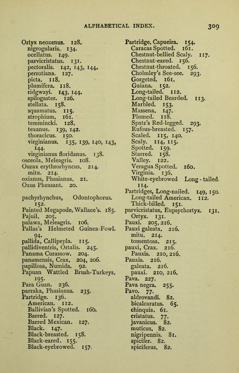 Ortyx neoxenus. 128. nigrogularis. 134. ocellatus. 149. parvicristatus. 131. pectoralis. 142, 143, 144, perrotiana. 127. picta. 118. plumifera. 118. ridgwayi. 143, 144. spilogaster. 126. stellata. 158. squamatus. 115. strophium. 161, temmincki. 128. texanus. 139, 142. thoracicus. 150. virginianus. 135, 139, 140, 143, . virginianus floridanus. 138. osceola, Meleagris. 108. Ourax erythrorhyncus. 214, mitu. 214. oxianus, Phasianus. 21. Oxus Pheasant. 20. pachyrhynchus, Odontophorus. 152. Painted Megapode, Wallace s. 185. Pajuil. 205. palawa, Meleagris. 106. Pallas’s Helmeted Guinea-Fowl. pallida, Callipepla. 115. pallidiventris, Ortalis. 245. Panama Curassow. 204. panamensis, Crax. 204, 206. papillosa, Numida. 92. Papuan Wattled Brush-Turkeys. 195- Para Guan. 236. parraka, Phasianus. 235. Partridge. 136. American. 112. Ballivian’s Spotted. 160. Barred. 127. Barred Mexican. 127. Black. 147. Black-breasted. 158. Black-eared. 155. Black-eyebrowed. 157. Partridge, Capueira. 154. Caracas Spotted. 161. Chestnut-bellied Scaly. 117. Chestnut-eared. 156. Chestnut-throated. 156. Cholmley’s See-see. 293. Gorgeted. 161, Guiana. 152. Long-tailed. 112. Long-tailed Bearded. 113. Marbled. 153. Massena. 147. Plumed. 118. Spatz’s Red-legged. 293. Rufous-breasted. 157. Scaled. 115, 140. Scaly. 114, 115. Spotted. 159. Starred. 158. Valley. 122. Veragua Spotted. 160. Virginia. 136. White-eyebrowed Long - tailed. 114. Partridges, Long-nailed. 149, 150. Long-tailed American. 112. Thick-billed. 151. parvicristatus, Eupsychortyx. 131. Ortyx. 131. Pauxi. 205,216. Pauxi galeata. 216. mitu. 214. tomentosa. 215. pauxi, Crax. 216. Pauxis. 210,216. Pauxis. 216. galeata. 216. pauxi. 210, 216, Pava. 227. Pava negra. 255. Pavo. 77. aldrovandi. 82. bicalcaratus. 65. chinquis. 61. cristatus. 77. javanicus. 82. muticus. 82. nigripennis. 81. spicifer. 82. spiciferus. 82.