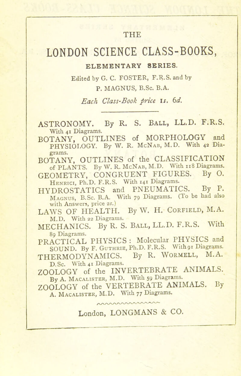 THE LONDON SCIENCE CLASS-BOOKS, ELEMENTARY 8ERIES. Edited by G. C. FOSTER, F.R.S. and by P. MAGNUS, B.Sc. B.A. Each Class-Book price is. 6d. ASTRONOMY. By R. S. Ball, LL.D. F.R.S. With 41 Diagrams. BOTANY, OUTLINES of MORPHOLOGY and PHYSIOLOGY. By W. R. McNab, M. D. With 42 Dia- grams. BOTANY, OUTLINES of the CLASSIFICATION of PLANTS. By W. R. McNab, M.D. With n 8 Diagrams. GEOMETRY, CONGRUENT FIGURES. By 0. Henrici, Ph.D. F.R.S. With 141 Diagrams. HYDROSTATICS and PNEUMATICS. By P. Magnus, B.Sc. B.A. With 79 Diagrams. (To be had also with Answers, price 2s.) LAWS OF HEALTH. By W. Ii. Corfield, M.A. M.D. With 22 Diagrams. MECHANICS. By R. S. Ball, LL.D. F.R.S. With 89 Diagrams. PRACTICAL PHYSICS : Molecular PHYSICS and SOUND. By F. Guthrie, Ph.D. F.R.S. With91 Diagrams. THERMODYNAMICS. By R. Wormell, M.A. D.Sc. With 41 Diagrams. ZOOLOGY of the INVERTEBRATE ANIMALS. By A. Macalister, M.D. With 59 Diagrams. ZOOLOGY of the VERTEBRATE ANIMALS. By A. Macalister, M.D. With 77 Diagrams. London, LONGMANS & CO.