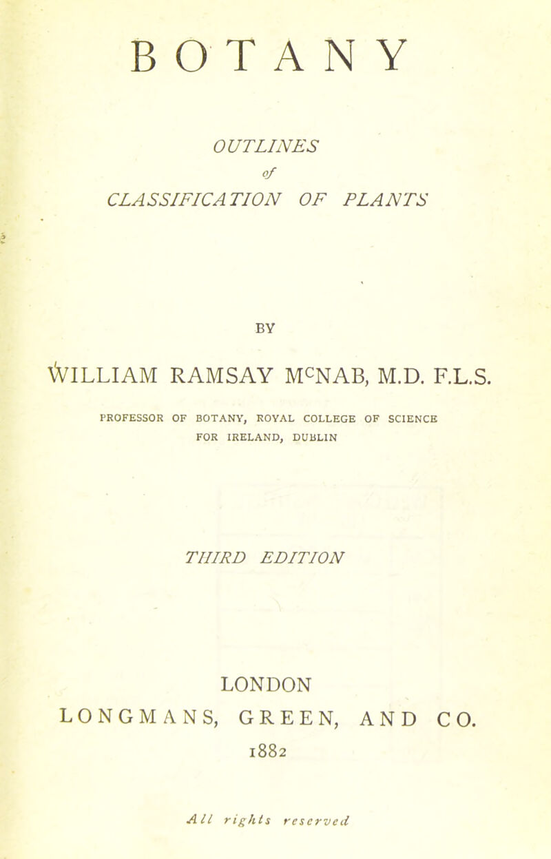 BOTANY OUTLINES of CLASSIFICATION OF PLANTS BY William ramsay mcnab, m.d. f.l.s. PROFESSOR OF BOTANY, ROYAL COLLEGE OF SCIENCE FOR IRELAND, DUBLIN THIRD EDITION LONDON LONGMANS, GREEN, AND CO. 1882 All rights reserved