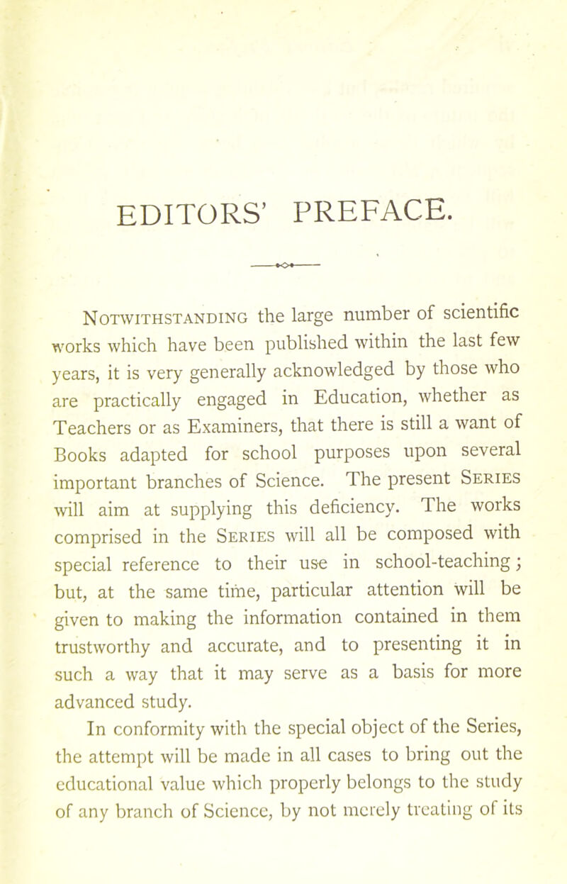 EDITORS’ PREFACE. K>« Notwithstanding the large number of scientific works which have been published within the last few years, it is very generally acknowledged by those who are practically engaged in Education, whether as Teachers or as Examiners, that there is still a want of Books adapted for school purposes upon several important branches of Science. The present Series will aim at supplying this deficiency. The works comprised in the Series will all be composed with special reference to their use in school-teaching; but, at the same time, particular attention will be given to making the information contained in them trustworthy and accurate, and to presenting it in such a way that it may serve as a basis for more advanced study. In conformity with the special object of the Series, the attempt will be made in all cases to bring out the educational value which properly belongs to the study of any branch of Science, by not merely treating of its