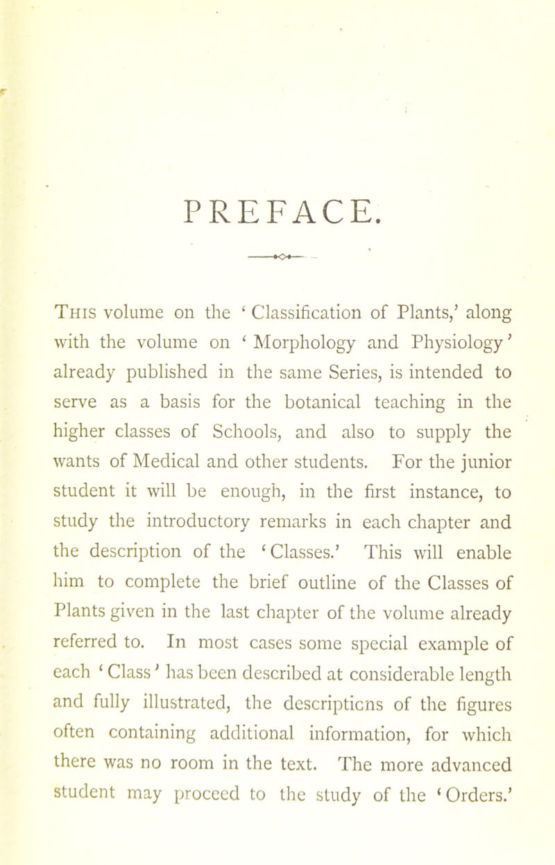 PREFACE. This volume on the ‘ Classification of Plants/ along with the volume on ‘ Morphology and Physiology ’ already published in the same Series, is intended to serve as a basis for the botanical teaching in the higher classes of Schools, and also to supply the wants of Medical and other students. For the junior student it will be enough, in the first instance, to study the introductory remarks in each chapter and the description of the ‘Classes.’ This will enable him to complete the brief outline of the Classes of Plants given in the last chapter of the volume already referred to. In most cases some special example of each ‘ Class ' lias been described at considerable length and fully illustrated, the descripticns of the figures often containing additional information, for which there was no room in the text. The more advanced student may proceed to the study of the ‘ Orders.’