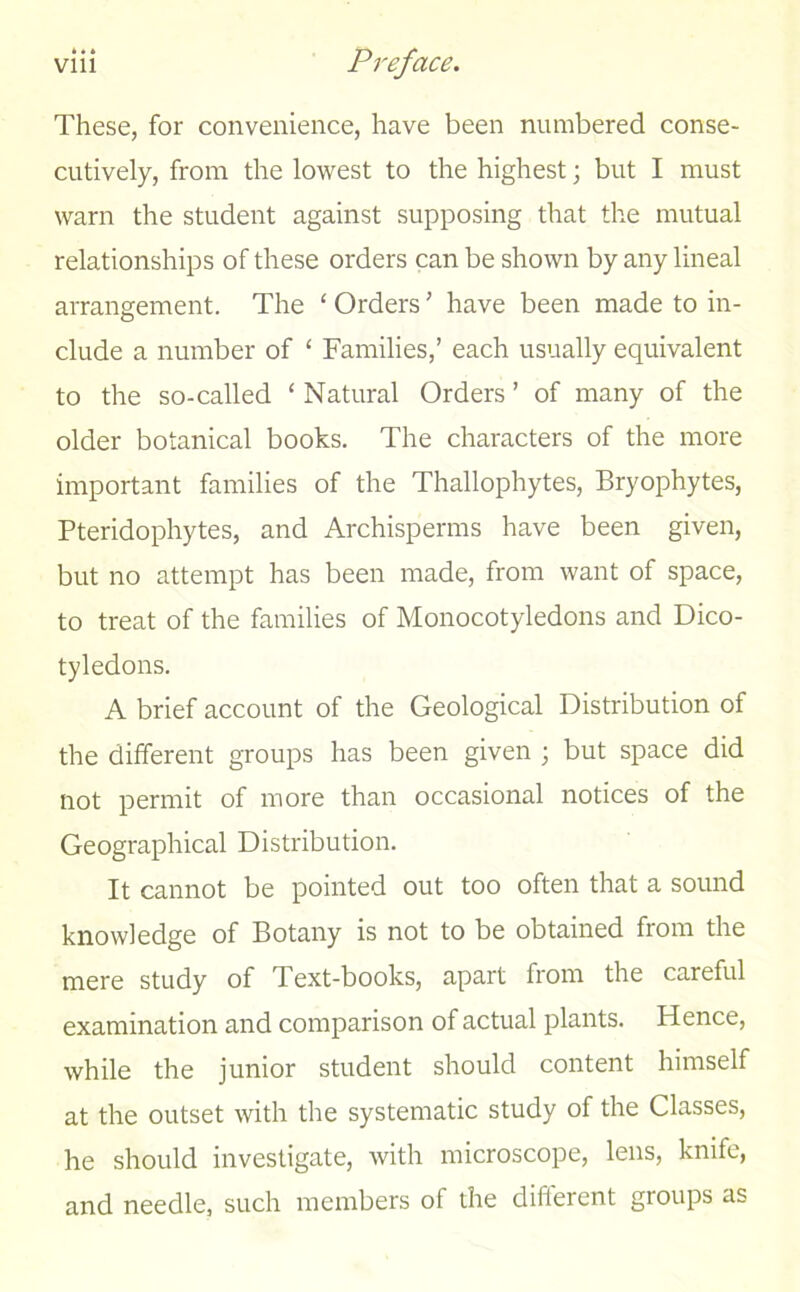 These, for convenience, have been numbered conse- cutively, from the lowest to the highest; but I must warn the student against supposing that the mutual relationships of these orders can be shown by any lineal arrangement. The ‘ Orders ’ have been made to in- clude a number of ‘ Families,’ each usually equivalent to the so-called * Natural Orders ’ of many of the older botanical books. The characters of the more important families of the Thallophytes, Bryophytes, Pteridophytes, and Archisperms have been given, but no attempt has been made, from want of space, to treat of the families of Monocotyledons and Dico- tyledons. A brief account of the Geological Distribution of the different groups has been given ; but space did not permit of more than occasional notices of the Geographical Distribution. It cannot be pointed out too often that a sound knowledge of Botany is not to be obtained from the mere study of Text-books, apart from the careful examination and comparison of actual plants. Hence, while the junior student should content himself at the outset with the systematic study of the Classes, he should investigate, with microscope, lens, knife, and needle, such members of the different groups as