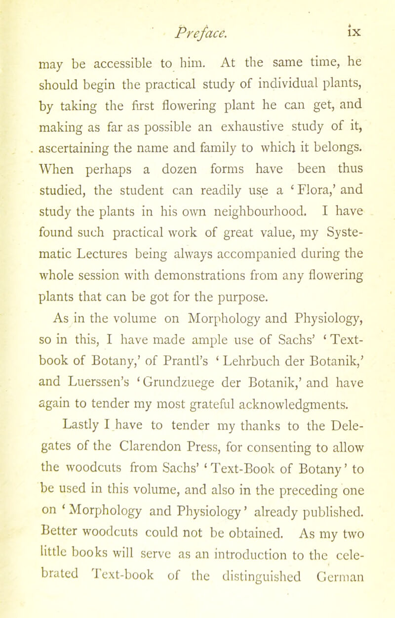 may be accessible to him. At the same time, he should begin the practical study of individual plants, by taking the first flowering plant he can get, and making as far as possible an exhaustive study of it, ascertaining the name and family to which it belongs. When perhaps a dozen forms have been thus studied, the student can readily use a 1 Flora,’ and study the plants in his own neighbourhood. I have found such practical work of great value, my Syste- matic Lectures being always accompanied during the whole session with demonstrations from any flowering plants that can be got for the purpose. As in the volume on Morphology and Physiology, so in this, I have made ample use of Sachs’ ‘ Text- book of Botany,’ of Prantl’s ‘ Lehrbuch der Botanik,’ and Luerssen’s ‘ Grundzuege der Botanik,’ and have again to tender my most grateful acknowledgments. Lastly I have to tender my thanks to the Dele- gates of the Clarendon Press, for consenting to allow the woodcuts from Sachs’ 1 Text-Book of Botany ’ to be used in this volume, and also in the preceding one on ‘ Morphology and Physiology’ already published. Better woodcuts could not be obtained. As my two little books will serve as an introduction to the cele- brated Text-book of the distinguished German