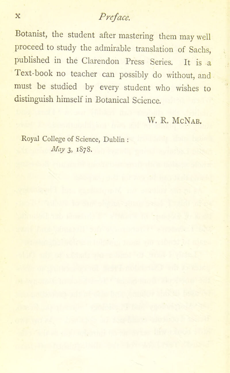 Botanist, the student after mastering them may well proceed to study the admirable translation of Sachs, published in the Clarendon Press Series. It is a Text-book no teacher can possibly do without, and must be studied by every student who wishes to distinguish himself in Botanical Science. W. R. McNab. Royal College of Science, Dublin : May 3, 1S7S.