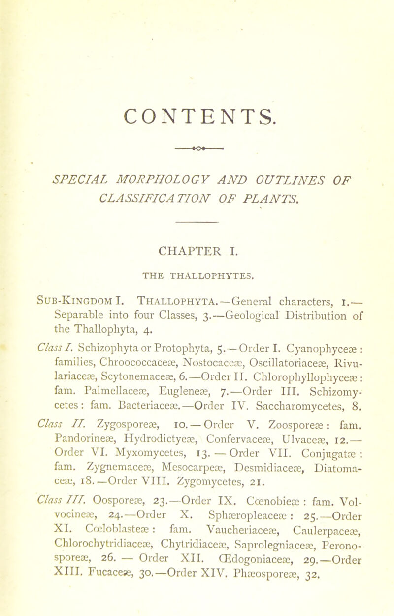 CONTENTS. SPECIAL MORPHOLOGY AND OUTLINES OF CLASSIFICATION OF PLANTS. CHAPTER I. THE THALLOPHYTES. Sub-Kingdom I. Tiiallophyta.— General characters, i.— Separable into four Classes, 3.—Geological Distribution of the Thallophyta, 4. Class I. Schizophyta or Protophyta, 5.—Order I. Cyanophycese : families, Chroococcacere, Nostocaces, Oscillatoriaces, Rivu- lariaceae, Scytonemacese, 6.—Order II. Chlorophyllophyceie: fam. Palmellaces, Euglenes, 7.—Order III. Schizomy- cetes : fam. Bacteriacese.—Order IV. Saccharomycetes, 8. Class II. Zygospores, 10. — Order V. Zoospores: fam. Pandorinese, Ilydrodictyeae, Confervaces, Ulvaceae, 12.— Order VI. Myxomycetes, 13. — Order VII. Conjugate : fam. Zygnemacese, Mesocarpece, Desmidiacese, Diatoma- ces, 18.—Order VIII. Zygomycetes, 21. Class III. Oosporese, 23.— Order IX. Ccenobieie : fam. Vol- vocines, 24.—Order X. Sphseropleaces: 25.—Order XI. Cceloblasteoe: fam. Vaucheriaces, Caulerpaces, Chlorochytridiacese, Chytridiacese, Saprolegniaces, Perono- sporese, 26. — Order XII. CEdogoniaces, 29.—Order XIII. Fucacese, 30.—Order XIV. Phsospores, 32.