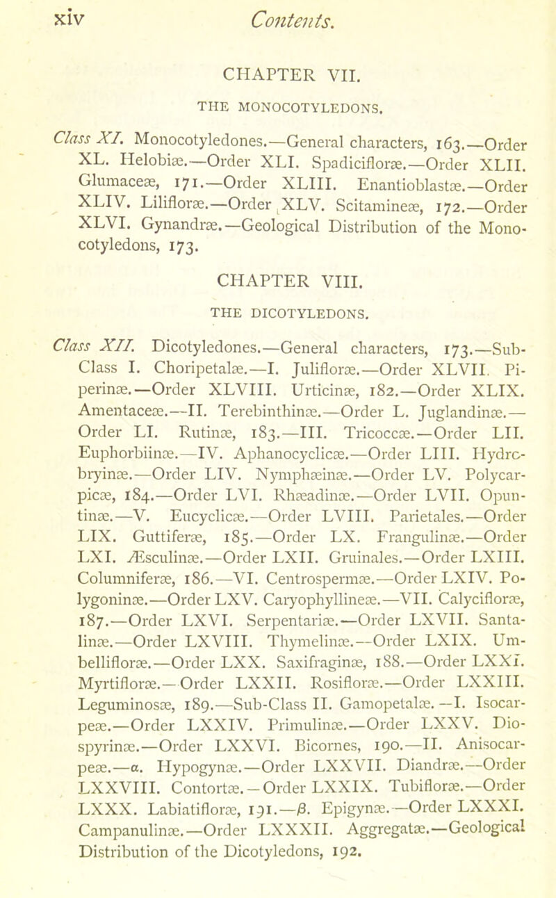 CHAPTER VII. THE MONOCOTYLEDONS. Class XI. Monocotyledones.—General characters, 163.—Order XL. Ilelobiae.—Order XLI. Spadiciflorse.—Order XLII. Glumaceae, 171.—Order XLIII. Enantioblastae.—Order XLI\ . Liliflorae.—Order XLV. Scitamineae, 172.—Order XLVI. Gynandras.—Geological Distribution of the Mono- cotyledons, 173. CHAPTER VIII. THE DICOTYLEDONS. Class XII. Dicotyledones.—General characters, 173.—Sub- Class I. Choripetake.—I. Juliflorae.—Order XLVII. Pi- perinas.—Order XLVIII. Urticinae, 182.—Order XLIX. Amentaceas.—II. Terebinthinae.—Order L. Juglandinae.— Order LI. Rutinae, 183.—III. Tricoccae.—Order LII. Euphorbiinae.—IV. Aphanocyclicae.—Order LIII. Hydrc- bryinae.—Order LIV. Nymphaeinae.—Order LV. Polycar- picae, 184.—Order LVI. Rhaeadinoe.—Order LVII. Opun- tinae.—V. Eucyclicae.—Order LVIII. Parietales.—Order LIX. Guttiferae, 185.—Order LX. Frangulinae.—Order LXI. ./Esculinae.—Order LXII. Gruinales.—Order LXIII. Columniferae, 186.—VI. Centrospermae.—Order LXIV. Po- lygoninae.—Order LXV. Caryophyllineae.—VII. Calyciflorae, 187.—Order LXVI. Serpentariae.—Order LXVII. Santa- linae.—Order LXVIII. Thymelinae.—Order LXIX. Um- belliflorae.—Order LXX. Saxifraginae, 188.—Order LXXI. Myrtiflorae.—Order LXXII. Rosiflorae.—Order LXXIII. Leguminosae, 189.—Sub-Class II. Gamopetalae. —I. Isocar- peae.—Order LXXIV. Primulinas.—Order LXXV. Dio- spyrinae.—Order LXXVI. Bicornes, 190.—II. Anisocar- peae.—a. Ilypogynae.—Order LXXVII. Diandrae.—Order LXXVIII. Contortae. - Order LXXIX. Tubiflorae.—Order LXXX. Labiatiflorae, 191.—13. Epigynae. — Order LXXXI. Campanulinae.—Order LXXXII. Aggregatae.—Geological Distribution of the Dicotyledons, 192.