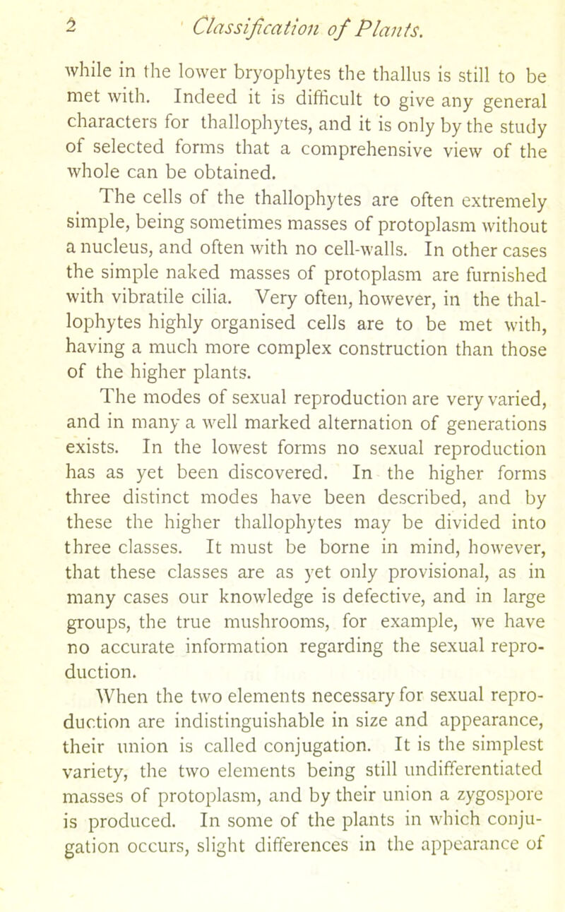 while in the lower bryophytes the thallus is still to be met with. Indeed it is difficult to give any general characters for thallophytes, and it is only by the study ot selected forms that a comprehensive view of the whole can be obtained. The cells of the thallophytes are often extremely simple, being sometimes masses of protoplasm without a nucleus, and often with no cell-walls. In other cases the simple naked masses of protoplasm are furnished with vibratile cilia. Very often, however, in the thal- lophytes highly organised cells are to be met with, having a much more complex construction than those of the higher plants. The modes of sexual reproduction are very varied, and in many a well marked alternation of generations exists. In the lowest forms no sexual reproduction has as yet been discovered. In the higher forms three distinct modes have been described, and by these the higher thallophytes may be divided into three classes. It must be borne in mind, however, that these classes are as yet only provisional, as in many cases our knowledge is defective, and in large groups, the true mushrooms, for example, we have no accurate information regarding the sexual repro- duction. When the two elements necessary for sexual repro- duction are indistinguishable in size and appearance, their union is called conjugation. It is the simplest variety, the two elements being still undifferentiated masses of protoplasm, and by their union a zygospore is produced. In some of the plants in which conju- gation occurs, slight differences in the appearance of