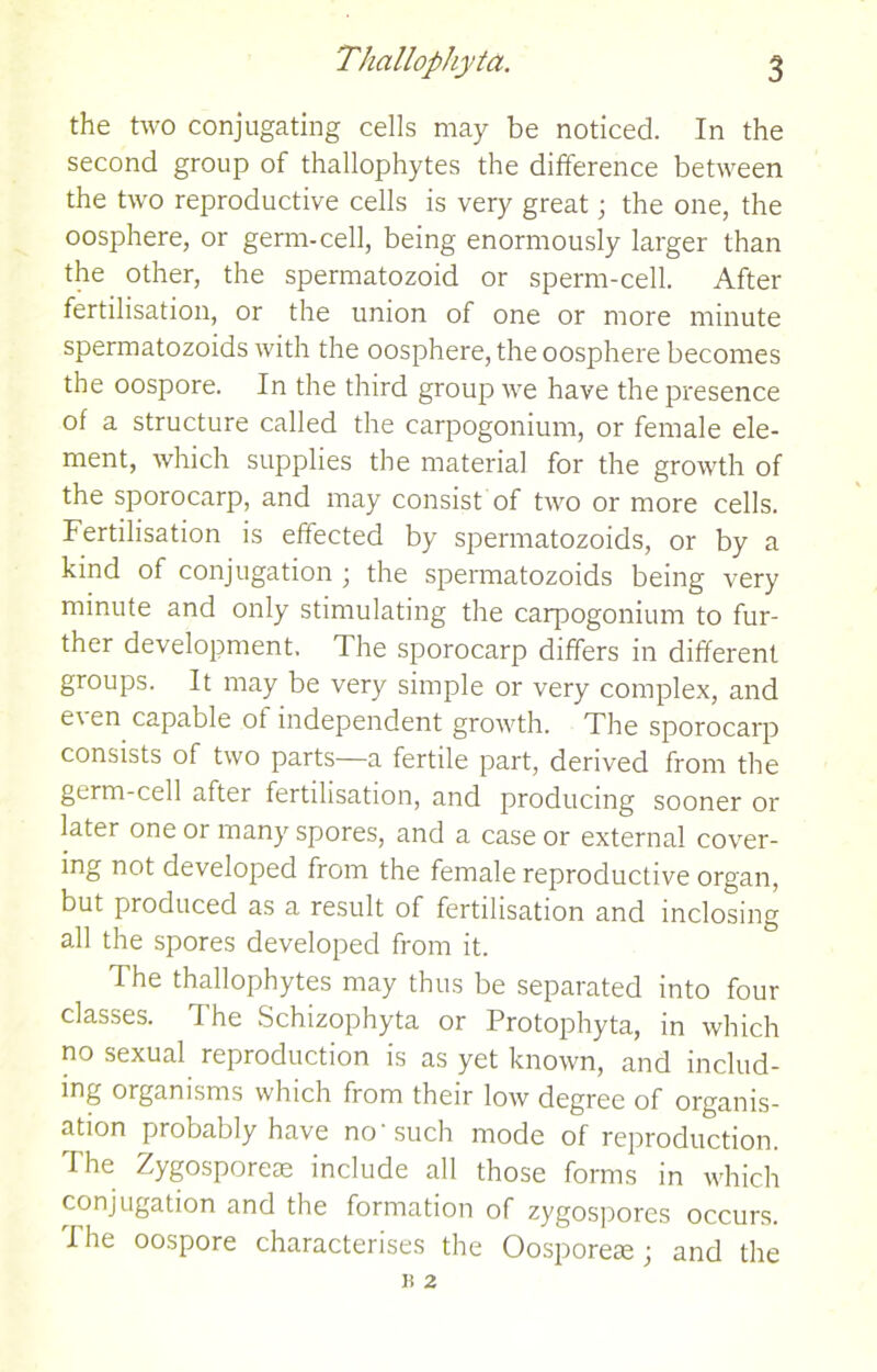 the two conjugating cells may be noticed. In the second group of thallophytes the difference between the two reproductive cells is very great; the one, the oosphere, or germ-cell, being enormously larger than the other, the spermatozoid or sperm-cell. After fertilisation, or the union of one or more minute spermatozoids with the oosphere, the oosphere becomes the oospore. In the third group we have the presence of a structure called the carpogonium, or female ele- ment, which supplies the material for the growth of the sporocarp, and may consist of two or more cells. Fertilisation is effected by spermatozoids, or by a kind of conjugation ; the spermatozoids being very minute and only stimulating the carpogonium to fur- ther development. The sporocarp differs in different groups. It may be very simple or very complex, and e\ en capable ot independent growth. The sporocarp consists of two parts—a fertile part, derived from the germ-cell after fertilisation, and producing sooner or later one or many spores, and a case or external cover- ing not developed from the female reproductive organ, but produced as a result of fertilisation and inclosing all the spores developed from it. The thallophytes may thus be separated into four classes. The Schizophyta or Protophyta, in which no sexual reproduction is as yet known, and includ- ing organisms which from their low degree of organis- ation probably have no'such mode of reproduction. The Zygosporete include all those forms in which conjugation and the formation of zygospores occurs. I he oospore characterises the Oosporeae; and the