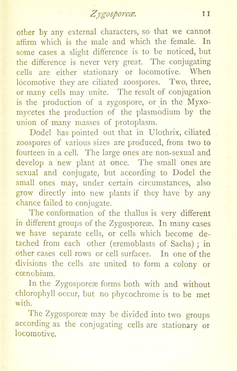 other by any external characters, so that we cannot affirm which is the male and which the female. In some cases a slight difference is to be noticed, but the difference is never very great. The conjugating cells are either stationary or locomotive. When locomotive they are ciliated zoospores. Two, three, or many cells may unite. The result of conjugation is the production of a zygospore, or in the Myxo- mycetes the production of the plasmodium by the union of many masses of protoplasm. Dodel has pointed out that in Ulothrix, ciliated zoospores of various sizes are produced, from two to fourteen in a cell. The large ones are non-sexual and develop a new plant at once. The small ones are sexual and conjugate, but according to Dodel the small ones may, under certain circumstances, also grow directly into new plants if they have by any chance failed to conjugate. The conformation of the thallus is very different in different groups of the Zygosporeae. In many cases we have separate cells, or cells which become de- tached from each other (eremoblasts of Sachs) ; in other cases cell rows or cell surfaces. In one of the divisions the cells are united to form a colony or ccenobium. In the Zygosporeae forms both with and without chlorophyll occur, but no phycochrome is to be met with. The Zygosporeae may be divided into two groups according as the conjugating cells are stationary or locomotive.