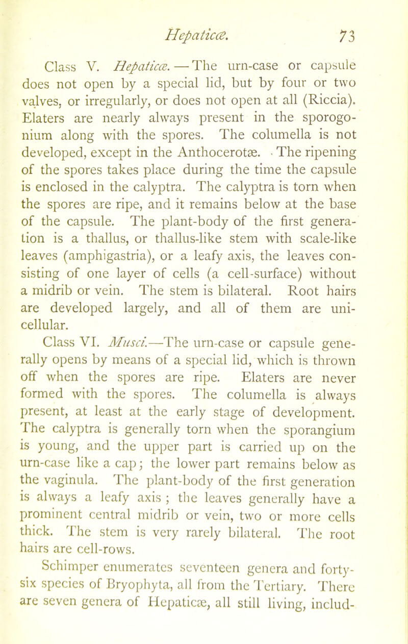 Class V. Hepaticce. — The urn-case or capsule does not open by a special lid, but by four or two valves, or irregularly, or does not open at all (Riccia). Elaters are nearly always present in the sporogo- nium along with the spores. The columella is not developed, except in the Anthocerotae. ■ The ripening of the spores takes place during the time the capsule is enclosed in the calyptra. The calyptra is torn when the spores are ripe, and it remains below at the base of the capsule. The plant-body of the first genera- tion is a thallus, or thallus-like stem with scale-like leaves (amphigastria), or a leafy axis, the leaves con- sisting of one layer of cells (a cell-surface) without a midrib or vein. The stem is bilateral. Root hairs are developed largely, and all of them are uni- cellular. Class VI. Musci.—The urn-case or capsule gene- rally opens by means of a special lid, which is thrown off when the spores are ripe. Elaters are never formed with the spores. The columella is always present, at least at the early stage of development. The calyptra is generally torn when the sporangium is young, and the upper part is carried up on the urn-case like a cap; the lower part remains below as the vaginula. The plant-body of the first generation is always a leafy axis ; the leaves generally have a prominent central midrib or vein, two or more cells thick. The stem is very rarely bilateral. The root hairs are cell-rows. Schimper enumerates seventeen genera and forty- six species of Bryophyta, all from the Tertiary. There are seven genera of Hepaticse, all still living, includ-