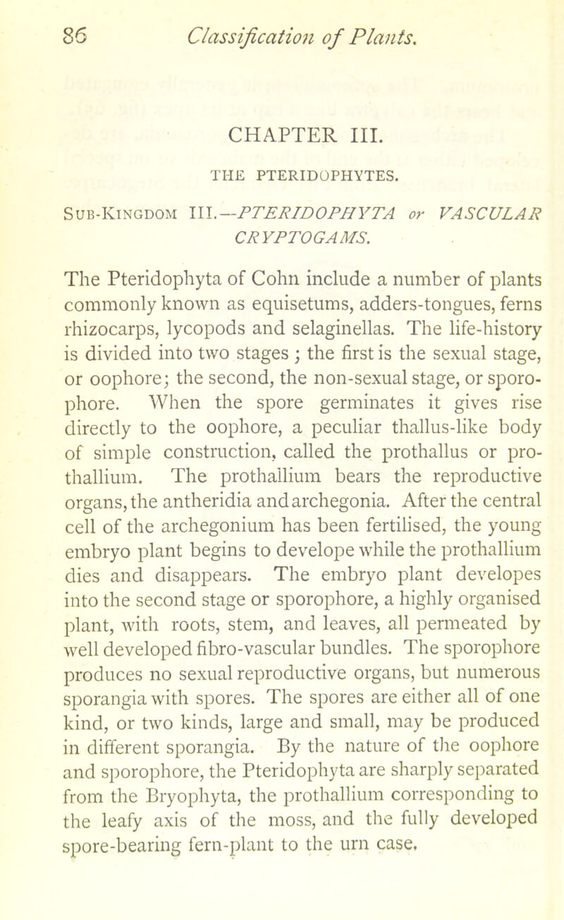 CHAPTER III. THE PTERIDOPHYTES. Sub-Kingdom 111.—PTERIDOPHYTA or VASCULAR CRYPTOGAMS. The Pteridophyta of Cohn include a number of plants commonly known as equisetums, adders-tongues, ferns rhizocarps, lycopods and selaginellas. The life-history is divided into two stages ; the first is the sexual stage, or oophore; the second, the non-sexual stage, or sporo- phore. When the spore germinates it gives rise directly to the oophore, a peculiar thallus-like body of simple construction, called the prothallus or pro- thallium. The prothallium bears the reproductive organs, the antheridia and archegonia. After the central cell of the archegonium has been fertilised, the young embryo plant begins to develope while the prothallium dies and disappears. The embryo plant developes into the second stage or sporophore, a highly organised plant, with roots, stem, and leaves, all permeated by well developed fibro-vascular bundles. The sporophore produces no sexual reproductive organs, but numerous sporangia with spores. The spores are either all of one kind, or two kinds, large and small, may be produced in different sporangia. By the nature of the oophore and sporophore, the Pteridophyta are sharply separated from the Bryophyta, the prothallium corresponding to the leafy axis of the moss, and the fully developed spore-bearing fern-plant to the urn case.