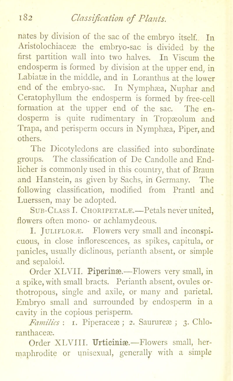 nates by division of the sac of the embryo itself. In Aristolochiaceae the embryo-sac is divided by the first partition wall into two halves. In Viscum the endosperm is formed by division at the upper end, in Labiatae in the middle, and in Loranthus at the lower end of the embryo-sac. In Nymphsea, Nup'har and Ceratophyllum the endosperm is formed by free-cell formation at the upper end of the sac. The en- dosperm is quite rudimentary in Tropaeolum and Trapa, and perisperm occurs in Nymphsea, Piper, and others. The Dicotyledons are classified into subordinate groups. The classification of De Candolle and End- licher is commonly used in this country, that of Braun and Hanstein, as given by Sachs, in Germany. The following classification, modified from Prantl and Luerssen, may be adopted. Sub-Class I. Choripetalte.—Petals never united, flowers often mono- or achlamydeous. I. JuLiFLORm;. Flowers very small and inconspi- cuous, in close inflorescences, as spikes, capitula, or panicles, usually diclinous, perianth absent, or simple and sepaloid. Order XLVII. Piperinse.—Flowers very small, in a spike, with small bracts. Perianth absent, ovules or- thotropous, single and axile, or many and parietal. Embryo small and surrounded by endosperm in a cavity in the copious perisperm. Families-. 1. Piperaceae ; 2. Saurureae ; 3. Chlo- ranthaceae. Order XLVII I. Urticinise.—Flowers small, her- maphrodite or ipisexual, generally with a simple