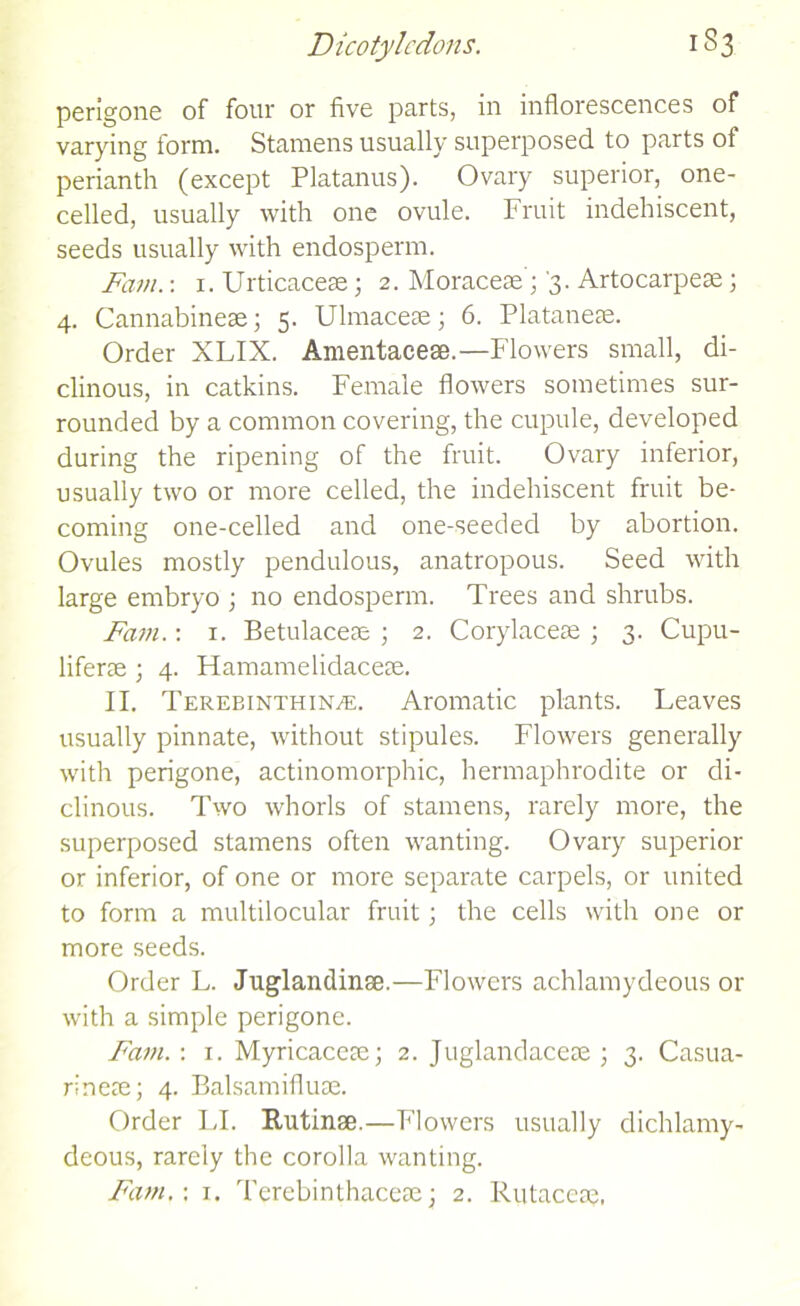 perigone of four or five parts, in inflorescences of varying form. Stamens usually superposed to parts of perianth (except Platanus). Ovary superior, one- celled, usually with one ovule. Fruit indehiscent, seeds usually with endosperm. Font.: 1. Urticacese; 2. Moraceae; 3. Artocarpese; 4. Cannabinese; 5. Ulmaceae; 6. Plataneae. Order XLIX. Amentacese.—Flowers small, di- clinous, in catkins. Female flowers sometimes sur- rounded by a common covering, the cupule, developed during the ripening of the fruit. Ovary inferior, usually two or more celled, the indehiscent fruit be- coming one-celled and one-seeded by abortion. Ovules mostly pendulous, anatropous. Seed with large embryo ; no endosperm. Trees and shrubs. Fam.: 1. Betulaceae ; 2. Corylaceae ; 3. Cupu- liferae ; 4. Ffamamelidaceae. II. Terebinthin/e. Aromatic plants. Leaves usually pinnate, without stipules. Flowers generally with perigone, actinomorphic, hermaphrodite or di- clinous. Two whorls of stamens, rarely more, the superposed stamens often wanting. Ovary superior or inferior, of one or more separate carpels, or united to form a multilocular fruit; the cells with one or more seeds. Order L. Juglandinae.—Flowers achlamydeous or with a simple perigone. Fam.-. 1. Myricacete; 2. Juglandacese ; 3. Casua- rinete; 4. Balsamifluse. Order LI. Rutinse.—Flowers usually dichlamy- deous, rarely the corolla wanting.