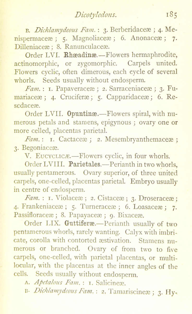 b. Dichlamydeous Fam. : 3. Berberidaceae ; 4. Me- nispermaceae ; 5. Magnoliaceae; 6. Anonaceae; 7. Dilleniaceae; 8. Ranunculaceae. Order LVI. Rhseadinae.—Flowers hermaphrodite, actinomorphic, or zygomorphic. Carpels united. Flowers cyclic, often dimerous, each cycle of several whorls. Seeds usually without endosperm. Fam. : 1. Papaveraceae ; 2. Sarraceniaceae ; 3. Fu- mariaceae ; 4. Cruciferae; 5. Capparidaceae; 6. Re- sedaceae. Order LVII. Opuntinas.—Flowers spiral, with nu- merous petals and stamens, epigynous ; ovary one or more celled, placentas parietal. Fam.: 1. Cactaceae ; 2. Mesembryanthemaceae ; 3. Begoniaceae. V. Eucyclicve.—Flowers cyclic, in four whorls. Order LVI 11. Parietales.—Perianth in two whorls, usually pentamerous. Ovary superior, of three united carpels, one-celled, placentas parietal. Embryo usually in centre of endosperm. Fam. : 1. Violaceae ; 2. Cistaceae ; 3. Droseraceae ; 4. Frankeniaceae ; 5. Turneraceae ; 6. Loasaceae ; 7. Passifloraceae; 8. Papayaceae ; 9. Bixaceae. Order FIX. Guttiferse.—Perianth usually of two pentamerous whorls, rarely wanting. Calyx with imbri- cate, corolla with contorted aestivation. Stamens nu- merous or branched. Ovary of from two to five carpels, one-celled, with parietal placentas, or multi- locular, with the placentas at the inner angles of the cells. Seeds usually without endosperm. a. Apctalous Fam. : t. Salicinese.