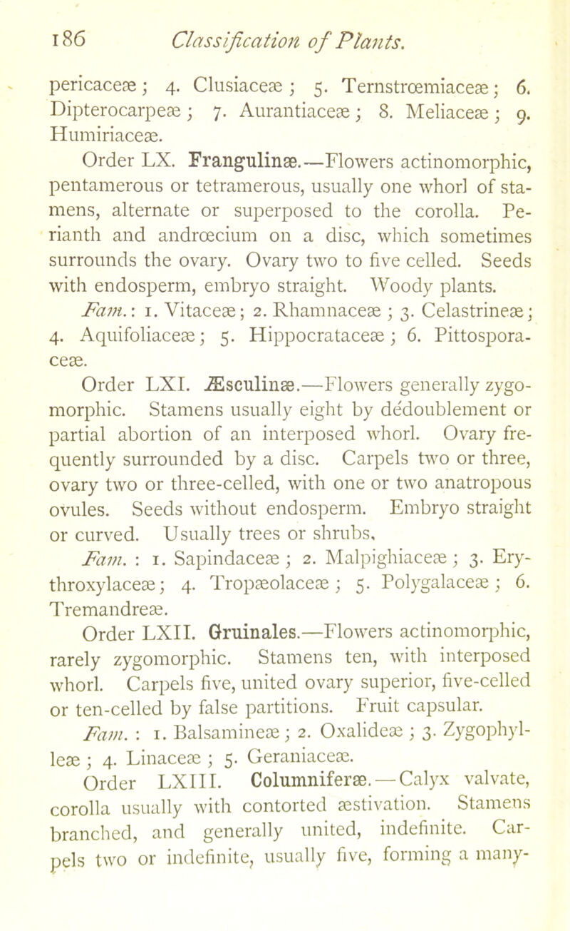pericaceae; 4. Clusiaceae ; 5. Ternstrcemiaceae; 6. Dipterocarpeae; 7. Aurantiaceae; 8. Meliaceas • 9. Humiriaceae. Order LX. Frangulinae.—Flowers actinomorphic, pentamerous or tetramerous, usually one whorl of sta- mens, alternate or superposed to the corolla. Pe- rianth and androecium on a disc, which sometimes surrounds the ovary. Ovary two to five celled. Seeds with endosperm, embryo straight. Woody plants. Fam. \ 1. Vitaceae; 2. Rhamnacese ; 3. Celastrineae; 4. Aquifoliaceae; 5. Hippocratacese; 6. Pittospora- ceae. Order LXI. iEsculinse.—Flowers generally zygo- morphic. Stamens usually eight by dedoublement or partial abortion of an interposed whorl. Ovary fre- quently surrounded by a disc. Carpels two or three, ovary two or three-celled, with one or two anatropous ovules. Seeds without endosperm. Embryo straight or curved. Usually trees or shrubs. Fain. : 1. Sapindaceae; 2. Malpighiaceae; 3. Ery- throxylaceae; 4. Tropaeolaceae ; 5. Polygalaceae ; 6. Tremandreae. Order LXII. Gruinales.—Flowers actinomoqdric, rarely zygomorphic. Stamens ten, with interposed whorl. Carpels five, united ovary superior, five-celled or ten-celled by false partitions. Fruit capsular. Fain. : 1. Balsaminese; 2. Oxalidese ; 3. Zygophyl- leae ; 4. Linaceae ; 5. Geraniaceae. Order LXII I. Columniferge. —Calyx valvate, corolla usually with contorted aestivation. Stamens branched, and generally united, indefinite. Car- pels two or indefinite, usually five, forming a many-