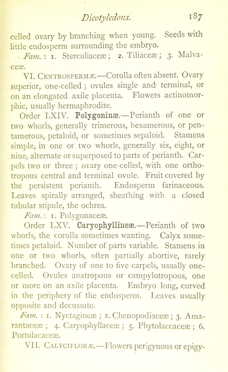 celled ovary by branching when young. Seeds with little endosperm surrounding the embryo. . Fam. : i. Sterculiacese; 2. Tiliacese; 3. Malva- ceae. VI. Centrosperm^e.—Corolla often absent. Ovary superior, one-celled ; ovules single and- terminal, or on an elongated axile placenta. Flowers actinomor- phic, usually hermaphrodite. Order LXIV. Polygoninss.—Perianth of one or two whorls, generally trimerous, bexamerous, or pen- tamerous, petaloid, or sometimes sepaloid. Stamens simple, in one or two whorls, generally six, eight, or nine, alternate or superposed to parts of perianth. Car- pels two or three ; ovary one-celled, with one ortho- tropous central and terminal ovule. Fruit covered by the persistent perianth. Endosperm farinaceous. Leaves spirally arranged, sheathing with a closed tubular stipule, the ochrea. Fam.: 1. Polygon acete. Order LXV. Caryophyllinese.—Perianth of two whorls, the corolla sometimes wanting. Calyx some- times petaloid. Number of parts variable. Stamens in one or two whorls, often partially abortive, rarely branched. Ovary of one to five carpels, usually one- celled. Ovules anatropous or campylotropous, one or more on an axile placenta. Embryo long, curved in the periphery of the endosperm. Leaves usually opposite and decussate. Fam. : 1. Nyctaginete ; 2. Chenopodiacete; 3. Ama- rantacese ; 4. Caryophyllacete ; 5. Phytolaccaceae; 6. Portulacacete. VI I. Calyciflor/e.—Flowers perigynous or epigy-