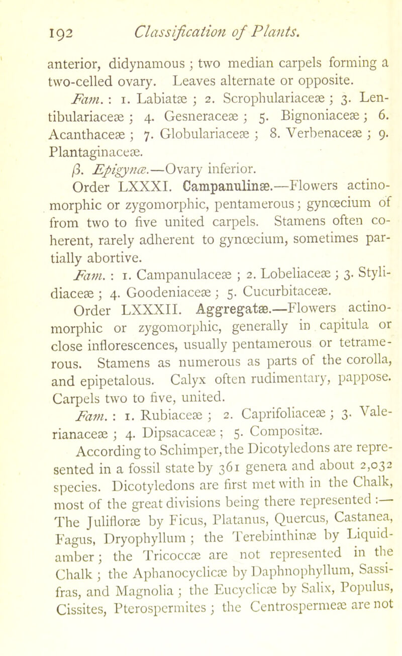 anterior, didynamous ; two median carpels forming a two-celled ovary. Leaves alternate or opposite. Fain. : 1. Labiatae ; 2. Scrophulariacese ; 3. Len- tibulariacese ; 4. Gesneracese ; 5. Bignoniacese; 6. Acanthacese ; 7. Globulariaceae ; 8. Verbenacese ; 9. Plantaginaceae. ft. Epigyncc.—Ovary inferior. Order LXXXI. Campanulinse.—Flowers actino- morphic or zygomorphic, pentamerous; gynceciunr of from two to five united carpels. Stamens often co- herent, rarely adherent to gynoecium, sometimes par- tially abortive. Fain. : 1. Campanulaceae ; 2. Lobeliacege ; 3. Styli- diaceae ; 4. Goodeniaceae ; 5. Cucurbitaceae. Order LXXXII. Aggregatae.—Flowers actino- morphic or zygomorphic, generally in capitula or close inflorescences, usually pentamerous or tetrame- rous. Stamens as numerous as parts of the corolla, and epipetalous. Calyx often rudimentary, pappose. Carpels two to five, united. Fain. : 1. Rubiaceae ; 2. Caprifoliaceae ; 3. Vale- rianaceae ; 4. Dipsacaceae; 5. Compositae. According to Schimper, the Dicotyledons are repre- sented in a fossil state by 361 genera and about 2,032 species. Dicotyledons are first met with in the Chalk, most of the great divisions being there represented The Juliflorae by Ficus, Platanus, Quercus, Castanea, Fagus, Dryophyllum ; the Terebinthinae by Liquid- amber; the Tricoccae are not represented in the Chalk ; the Aphanocyclicae by Daphnophyllum, Sassi- fras, and Magnolia ; the Eucyclicae by Salix, Populus, Cissites, Pterospermites ; the Centrospermeae are not