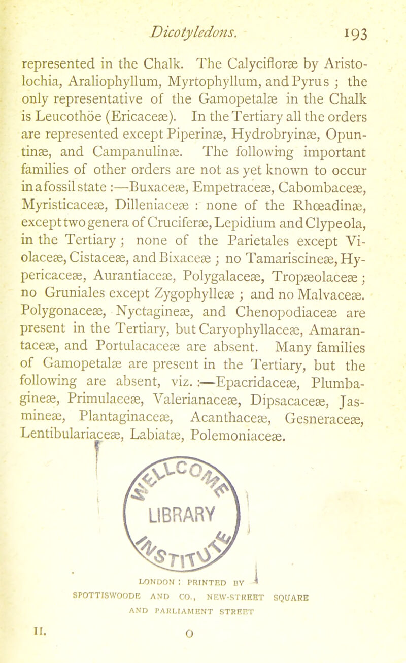 represented in the Chalk. The Calyciflorae by Aristo- lochia, Araliophyllum, Myrtophyllum, andPyrus ; the only representative of the Gamopetalae in the Chalk is Leucothoe (Ericaceae). In the Tertiary all the orders are represented except Piperinae, Hydrobryinae, Opun- tinae, and Campanulinae. The following important families of other orders are not as yet known to occur in a fossil state :—Buxaceae, Empetraceae, Cabombaceae, Myristicaceae, Dilleniaceae : none of the Rhceadinae, except two genera of Cruciferae, Lepidium and Clypeola, in the Tertiary; none of the Parietales except Vi- olaceae, Cistaceae, andBixaceae ; no Tamariscineae, Hy- pericaceae, Aurantiaceae, Polygalaceae, Tropaeolaceae; no Gruniales except Zygophylleae ; and no Malvaceae. Polygonaceae, Nyctagineae, and Chenopodiaceae are present in the Tertiary, but Caryophyllaceae, Amaran- taceae, and Portulacaceae are absent. Many families of Gamopetalae are present in the Tertiary, but the following are absent, viz. :—Epacridaceae, Plumba- gineae, Primulaceae, Valerianaceae, Dipsacaceae, Jas- mineae, Plantaginaceae, Acanthaceae, Gesneraceae, Lentibulariace^, Labiatae, Polemoniaceae. r LONDON : PRINTED DV ' SPOTTISWOODE AND CO., NEW-STREET SQUARE AND PARLIAMENT STREET 1 II. o