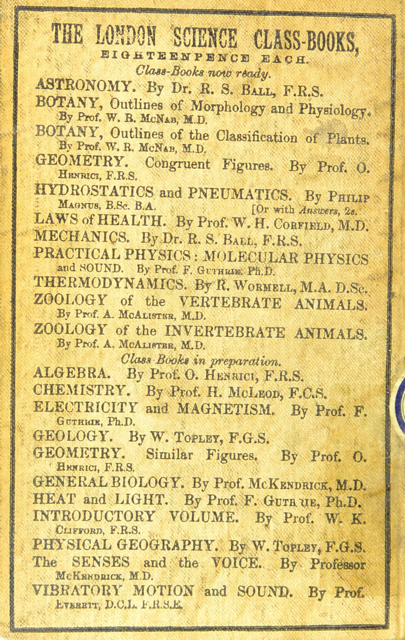 ASTRONOMY. By BOTANY, Outlines of Morphology By Prof. W. R. McNab, M.D. B0w ntlM M ofJr® Cla8sification of Plants. Prof. W. R. McNab, M.D. GEOMETRY. Congruent Figures. By Hrnrici, F.R.S. 6 ^ HYDROSTATICS and PNEUMATICS. By Philip t a l0r with AnLrs, 2s. LA^ S of HEALTH. By Prof. W. H. Corfield, M.D. MECHANICS. By,Dr. R. S. Ball, F.R.S. PRACTICAL PHYSICS: MOLECULAR PHYSICS and HOUND. By Prof. F. Guthiub: Pft.D THERMODYNAMICS. By It. Wormell,M.A. D.Se. ZOOLOGY of the VERTEBRATE ANIMALS. By Prof. A. McAlister, M.D. ZOOLOGY of the INVERTEBRATE ANIMALS. By Prof. A. McAlister, M.D. Class Book* in preparation. ALGEBRA. By Prof. O. Henrici, F.R.S. CHEMISTRY. By Prof. H. McLeod, F.C.S. ELECTRICITY and MAGNETISM. By Prof. F. Gcthkds, Ph.D. GEOLOGY. By W. Topley, F.G.S. GEOMETRY. Similar Figures. By Prof. 0. Hkxrici, F.R.S. GENERAL BIOLOGY. By Prof. McKendrick, M.D. HEAT and LIGHT. By Prof. F. Gum lie, Ph.D. INTRODUCTORY VOLUME. By Prof. W. K. Clifford, F.R.S. PHYSICAL GEOGRAPHY. By W. Topley, F.G.S. The SENSES and the VOICE. By Professor McKkmdrick, M.D. \ V VIBRATORY MOTION and SOUND. By Prof. hiYKSSTTi D.C’.L. i'.it.SJi