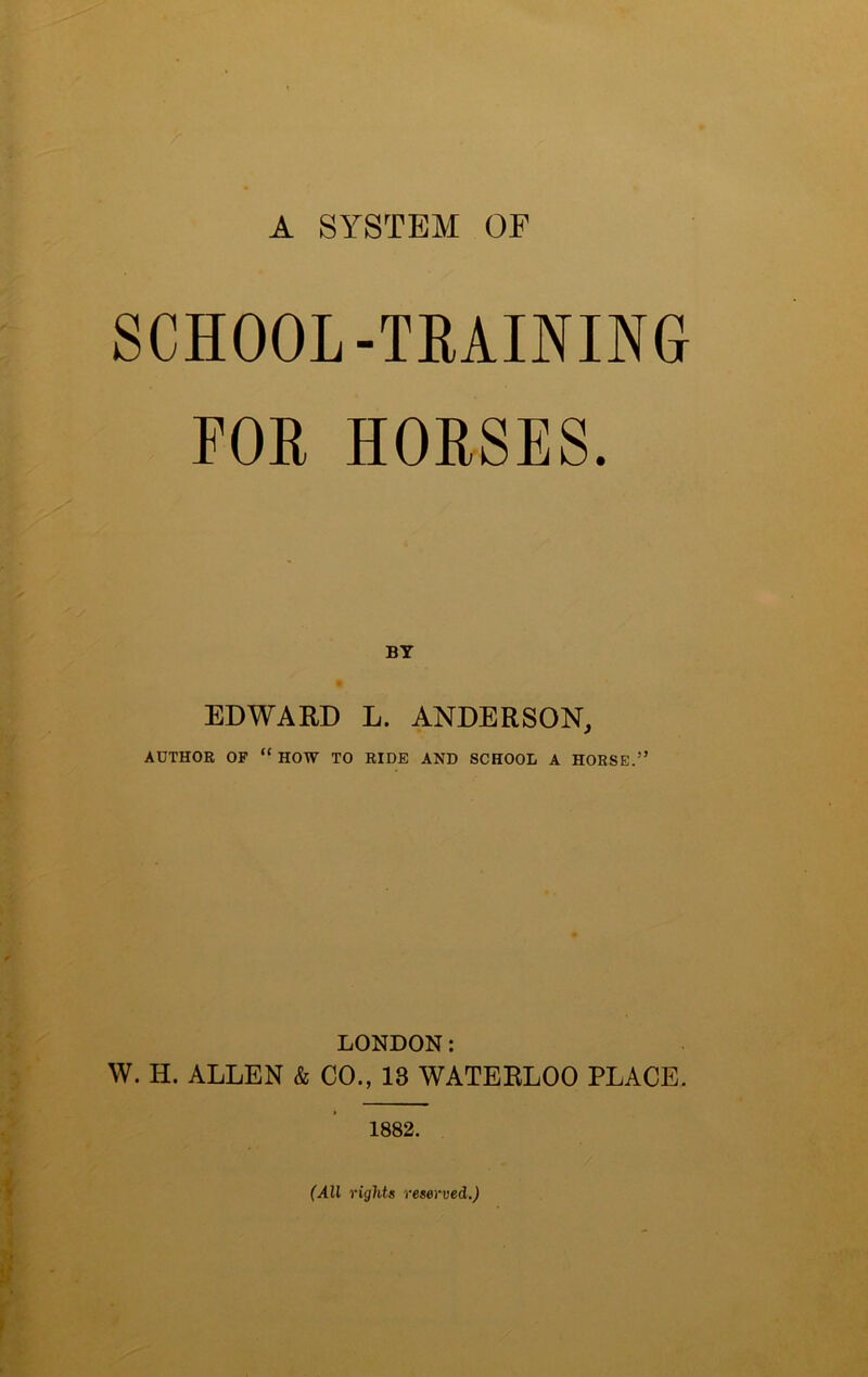A SYSTEM OF SCHOOL-TRAINING FOR HORSES. BY EDWARD L. ANDERSON, AUTHOR OF “ HOW TO RIDE AND SCHOOL A HORSE.” LONDON: W. H. ALLEN & CO., 13 WATERLOO PLACE. 1882. i k r (All rights reserved.)