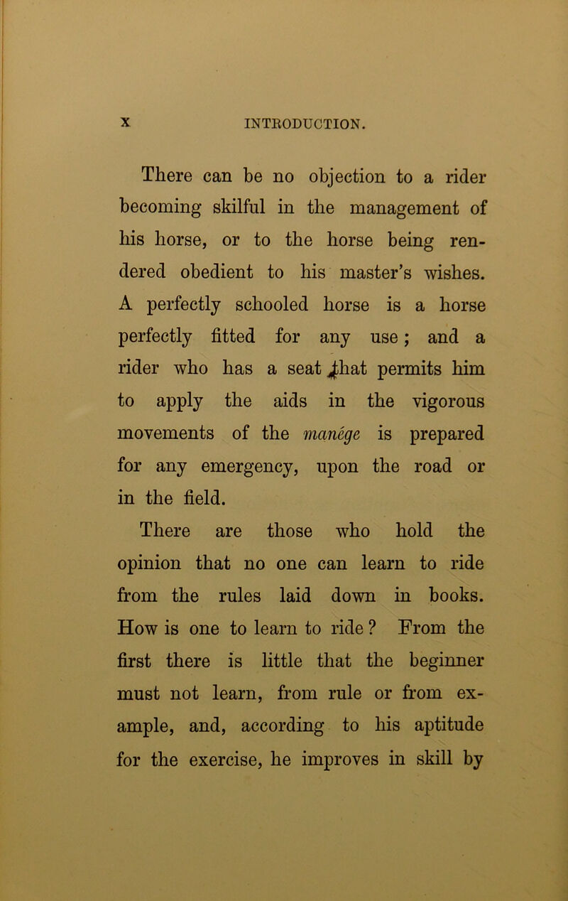 I There can be no objection to a rider becoming skilful in the management of bis horse, or to the horse being ren- dered obedient to his master’s wishes. A perfectly schooled horse is a horse perfectly fitted for any use; and a rider who has a seat j^hat permits him to apply the aids in the vigorous movements of the manege is prepared for any emergency, upon the road or in the field. There are those who hold the opinion that no one can learn to ride from the rules laid down in books. How is one to learn to ride ? From the first there is little that the beginner must not learn, from rule or from ex- ample, and, according to his aptitude for the exercise, he improves in skill by