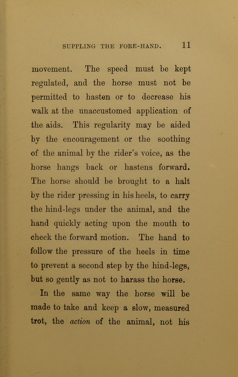 movement. The speed must be kept regulated, and the horse must not be permitted to hasten or to decrease his walk at the unaccustomed application of the aids. This regularity may be aided by the encouragement or the soothing of the animal by the rider’s voice, as the horse hangs back or hastens forward. The horse should be brought to a halt by the rider pressing in his heels, to carry the hind-legs under the animal, and the hand quickly acting upon the mouth to check the forward motion. The hand to follow the pressure of the heels in time to prevent a second step by the hind-legs, but BO gently as not to harass the horse. In the same way the horse will be made to take and keep a slow, measured trot, the action of the animal, not his