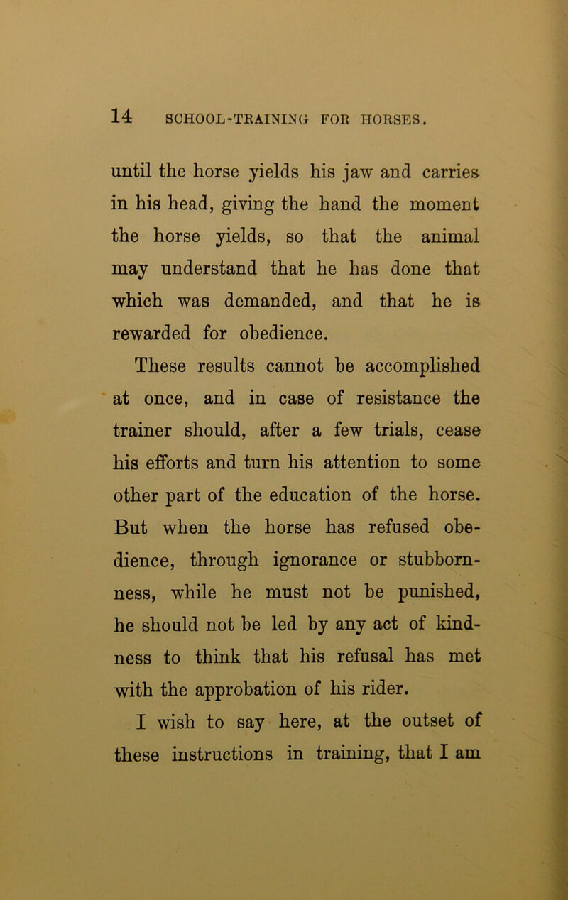 until the horse yields his jaw and carries in his head, giving the hand the moment the horse yields, so that the animal may understand that he has done that which was demanded, and that he is rewarded for obedience. These results cannot be accomplished ' at once, and in case of resistance the trainer should, after a few trials, cease his efforts and turn his attention to some other part of the education of the horse. But when the horse has refused obe- dience, through ignorance or stubborn- ness, while he must not be punished, he should not be led by any act of kind- ness to think that his refusal has met with the approbation of his rider. I wish to say here, at the outset of these instructions in training, that I am