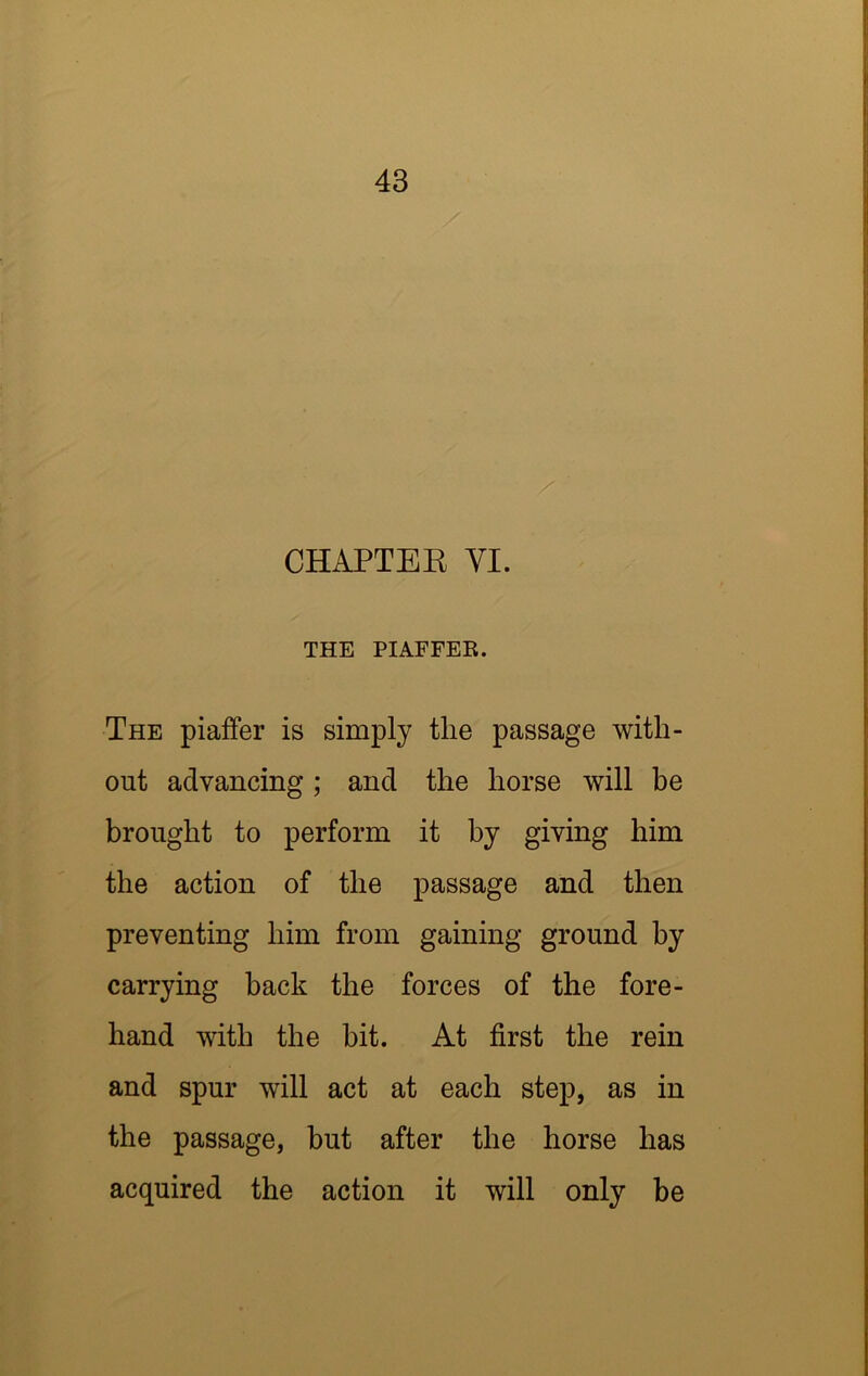 CHAPTEE VI. THE PIAFFER. The piaffer is simply the passage with- out advancing; and the horse will be brought to perform it by giving him the action of the passage and then preventing him from gaining ground by carrying hack the forces of the fore- hand with the bit. At first the rein and spur will act at each step, as in the passage, but after the horse has acquired the action it will only be