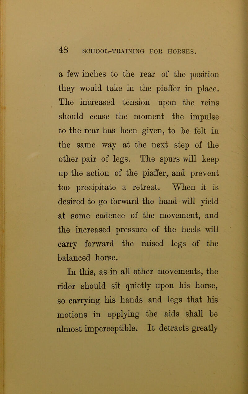 a few inches to the rear of the position they would take in the piafter in place. The increased tension upon the reins should cease the moment the impulse to the rear has been given, to be felt in the same way at the next step of the other pair of legs. The spurs will keep up the action of the piaffer, and prevent too precipitate a retreat. When it is desired to go forward the hand will yield at some cadence of the movement, and the increased pressure of the heels will carry forward the raised legs of the balanced horse. In this, as in all other movements, the rider should sit quietly upon his horse, so carrying his hands and legs that his motions in applying the aids shall be almost imperceptible. It detracts greatly