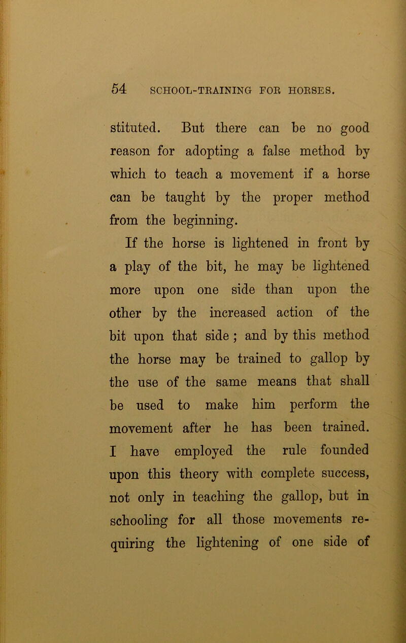 stituted. But there can be no good reason for adopting a false method by which to teach a movement if a horse can be taught by the proper method from the beginning. If the horse is lightened in front by a play of the bit, he may be lightened more upon one side than upon the other by the increased action of the bit upon that side ; and by this method the horse may be trained to gallop by the use of the same means that shall be used to make him perform the movement after he has been trained. I have employed the rule founded upon this theory with complete success, not only in teaching the gallop, but in schooling for all those movements re- quiring the lightening of one side of