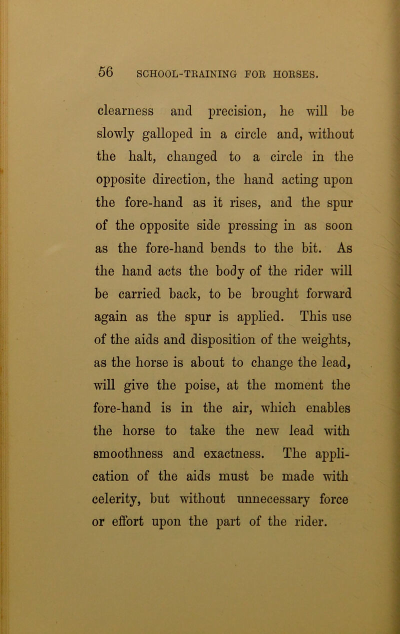 clearness and precision, he will be slowly galloped in a circle and, without the halt, changed to a circle in the opposite direction, the hand acting upon the fore-hand as it rises, and the spur of the opposite side pressing in as soon as the fore-hand bends to the bit. As the hand acts the body of the rider will be carried back, to be brought forward again as the spur is apphed. This use of the aids and disposition of the weights, as the horse is about to change the lead, will give the poise, at the moment the fore-hand is in the air, which enables the horse to take the new lead with smoothness and exactness. The appli- cation of the aids must be made with celerity, but without unnecessary force or effort upon the part of the rider.