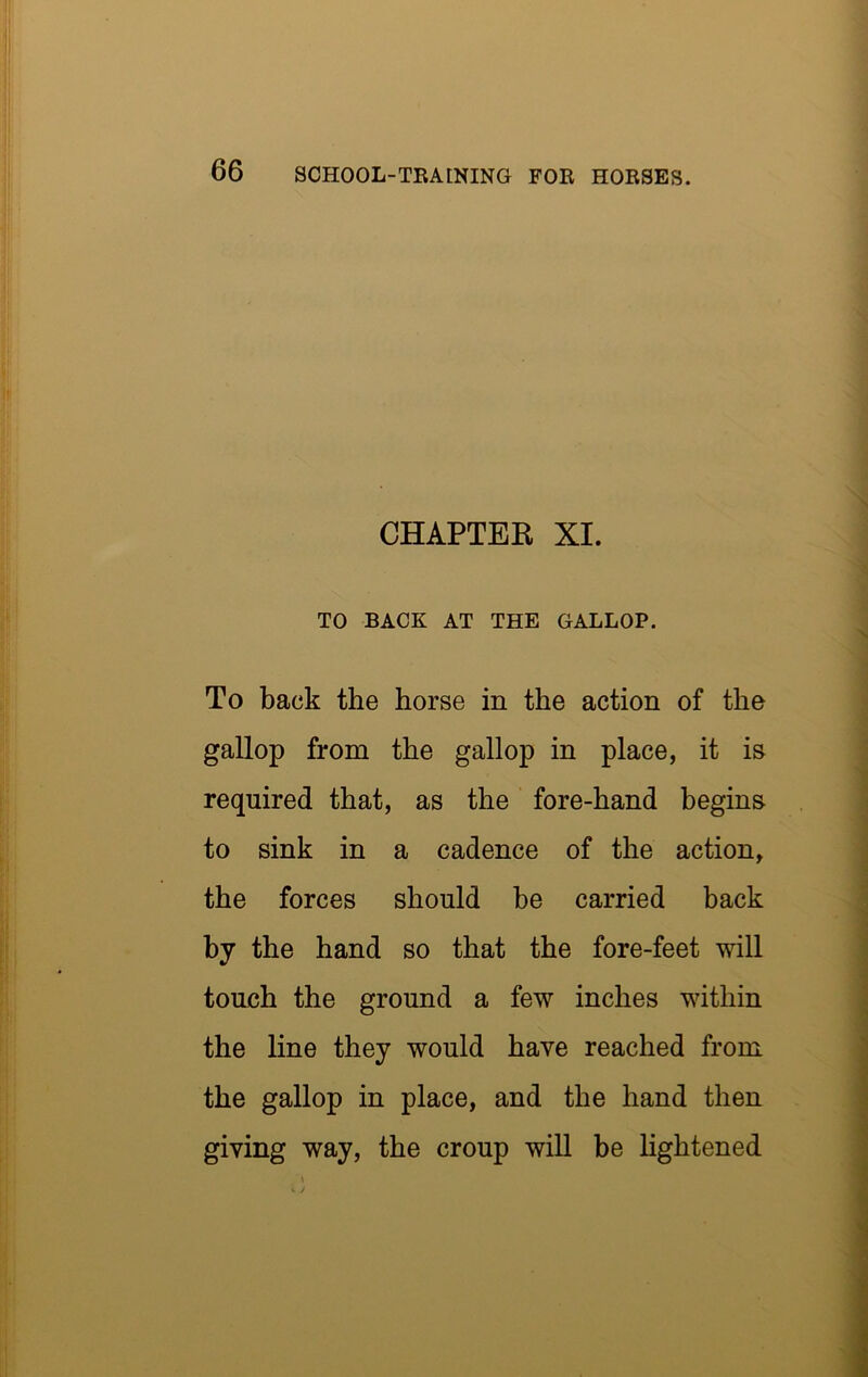 CHAPTER XI. TO BACK AT THE GALLOP. To back the horse in the action of the gallop from the gallop in place, it is required that, as the fore-hand begins to sink in a cadence of the action, the forces should be carried back by the hand so that the fore-feet will touch the ground a few inches within the line they would have reached from the gallop in place, and the hand then giving way, the croup will be Hghtened