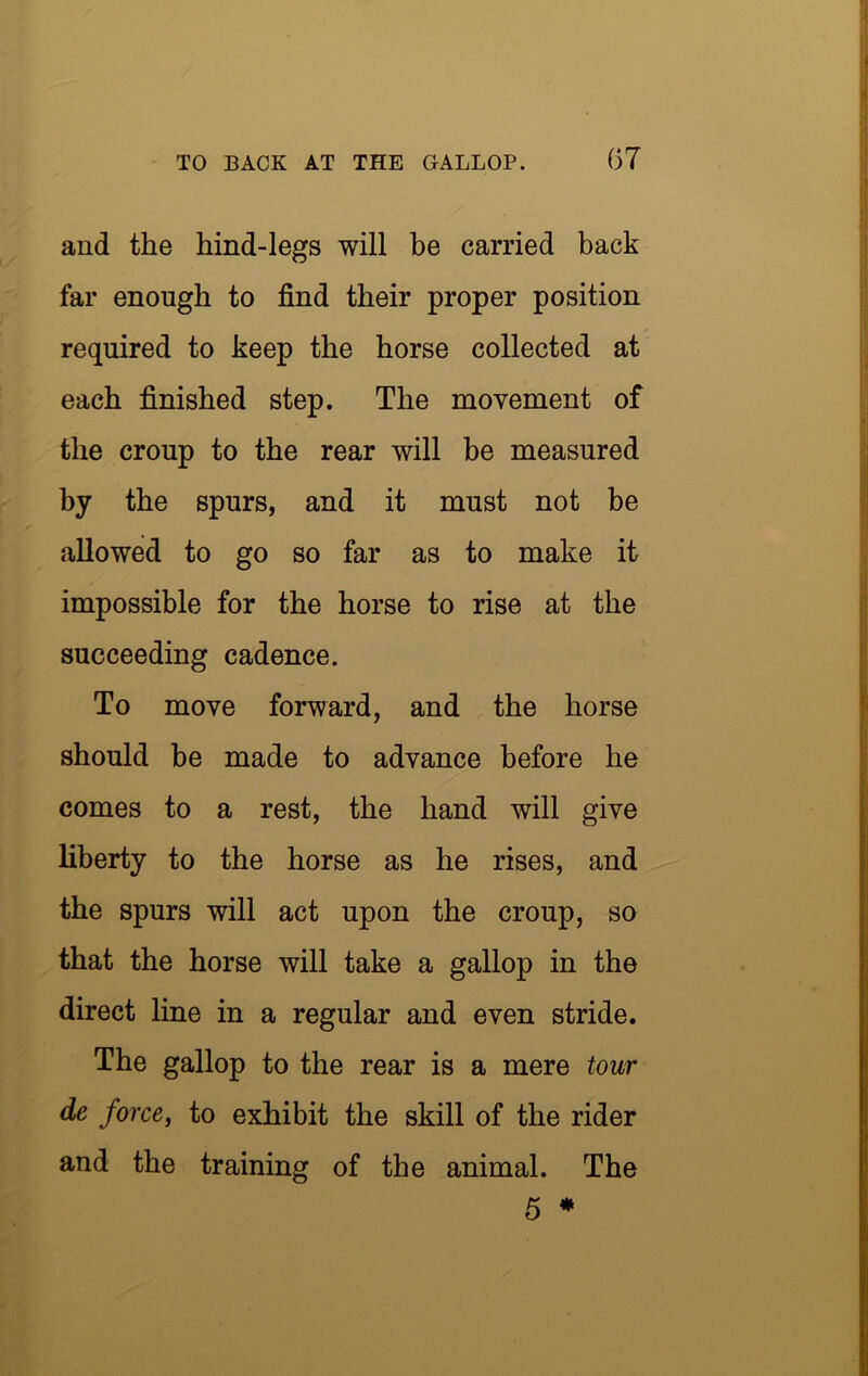 (37 and the hind-legs will be carried back far enough to find their proper position required to keep the horse collected at each finished step. The movement of the croup to the rear will be measured by the spurs, and it must not be allowed to go so far as to make it impossible for the horse to rise at the succeeding cadence. To move forward, and the horse should be made to advance before he comes to a rest, the hand will give liberty to the horse as he rises, and the spurs will act upon the croup, so that the horse will take a gallop in the direct line in a regular and even stride. The gallop to the rear is a mere tour de force, to exhibit the skill of the rider and the training of the animal. The