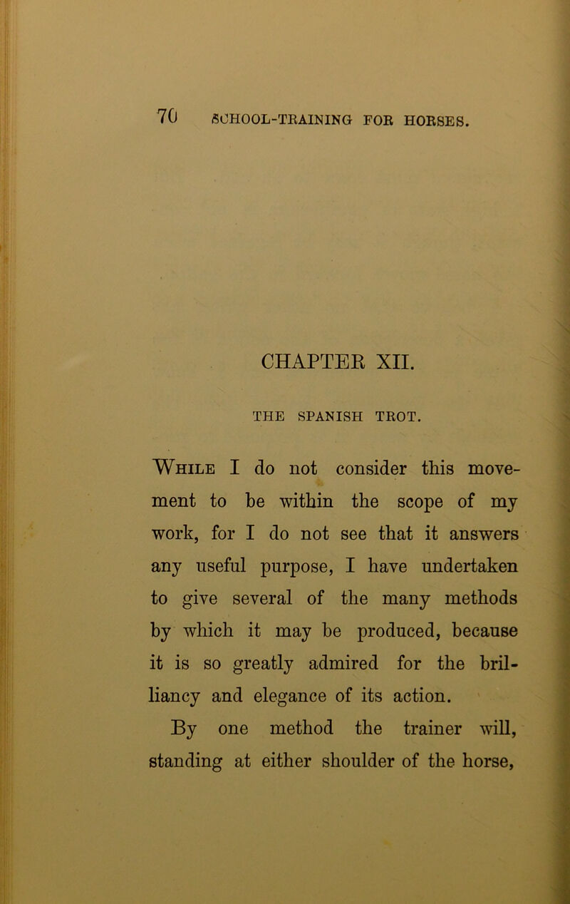 CHAPTEK XII. THE SPANISH TEOT. While I do not consider this move- ment to be within the scope of my work, for I do not see that it answers any useful purpose, I have undertaken to give several of the many methods by which it may be produced, because it is so greatly admired for the bril- liancy and elegance of its action. By one method the trainer will, standing at either shoulder of the horse,