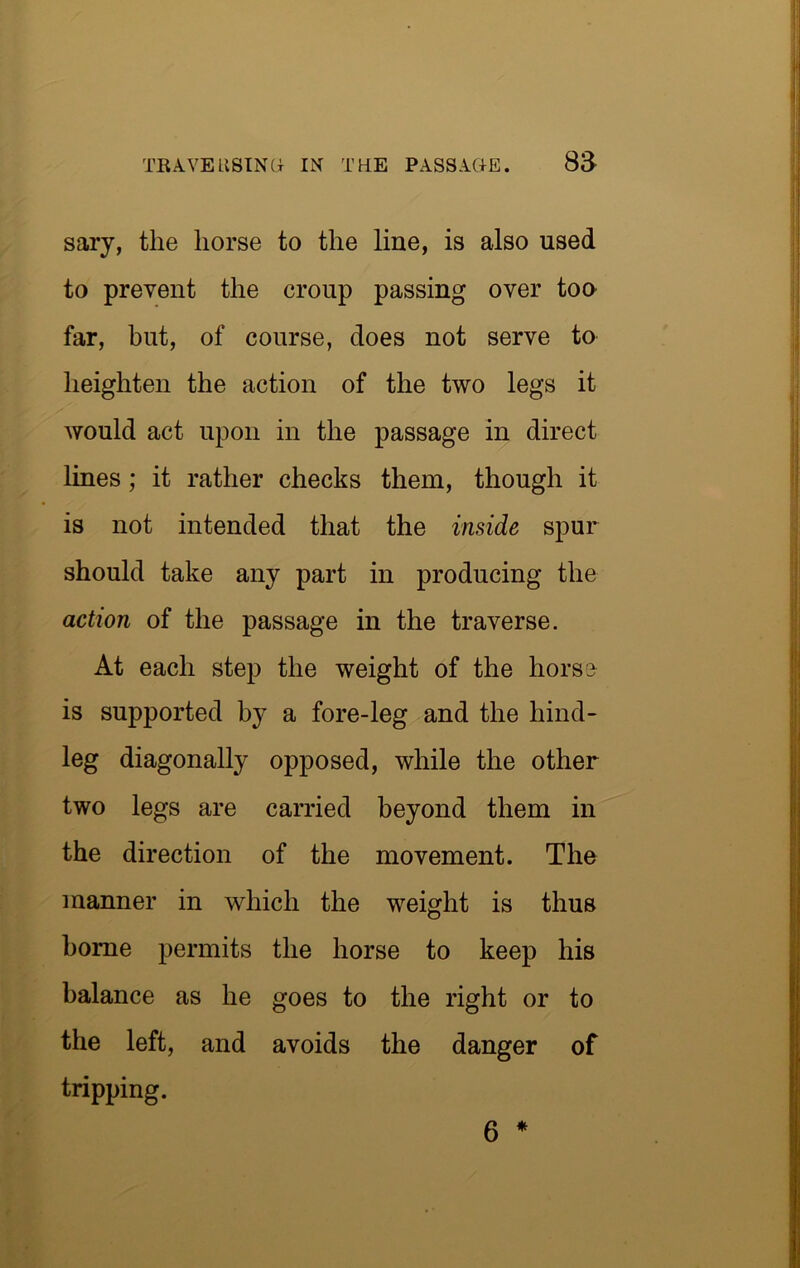 sary, the horse to the line, is also used to prevent the croup passing over too far, but, of course, does not serve to heighten the action of the two legs it would act upon in the passage in direct lines; it rather checks them, though it is not intended that the inside spur should take any part in producing the action of the passage in the traverse. At each step the weight of the horse is supported by a fore-leg and the hind- leg diagonally opposed, while the other two legs are carried beyond them in the direction of the movement. The manner in which the weight is thus home permits the horse to keep his balance as he goes to the right or to the left, and avoids the danger of tripping. 6 *