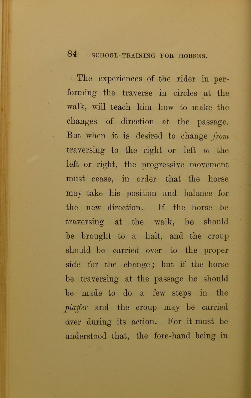 The experiences of the rider in per- forming the traverse in circles at the walk, will teach him how to make the changes of direction at the passage. But when it is desired to change frovi traversing to the right or left to the left or right, the progressive movement must cease, in order that the horse may take his position and balance for the new direction. If the horse he traversing at the walk, he should be brought to a halt, and the croup should be carried over to the proper side for the change; but if the horse be traversing at the passage he should be made to do a few steps in the piaffer and the croup may be carried over during its action. For it must be understood that, the fore-hand being in