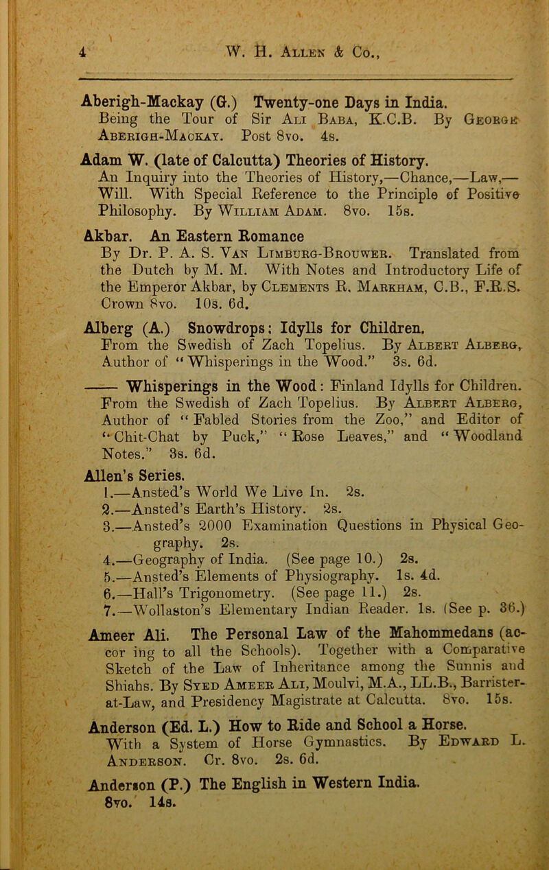 Aberigh-Mackay (G.) Twenty-one Days in India. Being the Tour of Sir Ali Baba, K.C.B. By George Aberigh-Mackay. Post 8vo. 4s. Adam W. (late of Calcutta) Theories of History. An Inquiry into the Theories of History,—Chance,—Law,— Will. With Special Keference to the Principle of Positive Philosophy. By William Adam. 8vo. 15s. Akbar. An Eastern Eomance By Dr. P. A. S. Van Ltmburg-Brouwer. Translated from the Dutch by M. M. With Notes and Introductory Life of the Emperor Akbar, by Clements E. Markham, C.B., E.E.S. Crown 8vo. 10s. 6d. Alberg (A.) Snowdrops: Idylls for Children. Erom the Swedish of Zach Topelius. By Albert Alberg, Author of “ Whisperings in the Wood.” 3s. 6d. Whisperings in the Wood: Finland Idylls for Children. From the Swedish of Zach Topelius. By Albert Alberg, Author of “ Fabled Stories from the Zoo,” and Editor of ‘‘Chit-Chat by Puck,” “ Eose Leaves,” and “Woodland Notes.” 3s. 6d. Allen’s Series, 1. —Ansted’s World We Live In. 2s. 2. —Ansted’s Earth’s History. 2s. 3. —Ansted’s 2000 Examination Questions in Physical Geo- graphy. 2s. 4. —Geography of India. (See page 10.) 2s. 5. —Ansted’s Elements of Physiography. Is. 4d. 6. —Hall’s Trigonometry. (See page 11.) 2s. 7. —Wollaston’s Elementary Indian Eeader. Is. (See p. 36.) Ameer Ali. The Personal Law of the Mahommedans (ao- cor ing to all the Schools). Together with a Comparative Sketch of the Law of Inheritance among the Sunnis and Shiahs. By Stbd Ameer Ali, Moulvi, M.A., LL.B., Barrister- at-Law, and Presidency Magistrate at Calcutta. 8vo. 15s. Anderson (Ed. L.) How to Hide and School a Horse. With a System of Horse Gymnastics. By Edward L. Anderson. Cr. 8vo. 2s. 6d. Anderson (P.) The English in Western India. 8vo.' 14s.